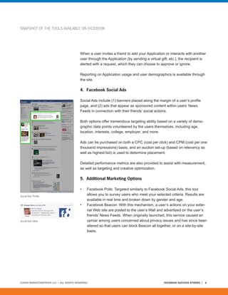 SNAPSHOT OF THE TOOLS AVAILABLE ON FACEBOOK




                                         When a user invites a friend to add your Application or interacts with another
                                         user through the Application (by sending a virtual gift, etc.), the recipient is
                                         alerted with a request, which they can choose to approve or ignore.

                                         Reporting on Application usage and user demographics is available through
                                         the site.

                                         4. Facebook Social Ads

                                         Social Ads include (1) banners placed along the margin of a user’s profile
                                         page, and (2) ads that appear as sponsored content within users’ News
                                         Feeds in connection with their friends’ social actions.

                                         Both options offer tremendous targeting ability based on a variety of demo-
                                         graphic data points volunteered by the users themselves, including age,
                                         location, interests, college, employer, and more.

                                         Ads can be purchased on both a CPC (cost per click) and CPM (cost per one
                                         thousand impressions) basis, and an auction set-up (based on relevancy as
                                         well as highest bid) is used to determine placement.

                                         Detailed performance metrics are also provided to assist with measurement,
                                         as well as targeting and creative optimization.

                                         5. Additional Marketing Options

                                         •    Facebook Polls: Targeted similarly to Facebook Social Ads, this tool
Social Ads Profile
                                              allows you to survey users who meet your selected criteria. Results are
                                              available in real time and broken down by gender and age.
                                         •    Facebook Beacon: With this mechanism, a user’s actions on your exter-
                                              nal Web site are posted to the user’s Wall and advertised on the user’s
                                              friends’ News Feeds. When originally launched, this service caused an
Social Ads Inline                             uproar among users concerned about privacy issues and has since been
                                              altered so that users can block Beacon all together, or on a site-by-site
                                              basis.




©2008 MARKETINGPROFS LLC • ALL RIGHTS RESERVED.                                               FACEBOOK SUCCESS STORIES   6
 