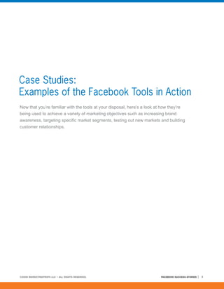Case Studies:
Examples of the Facebook Tools in Action
Now that you’re familiar with the tools at your disposal, here’s a look at how they’re
being used to achieve a variety of marketing objectives such as increasing brand
awareness, targeting specific market segments, testing out new markets and building
customer relationships.




©2008 MARKETINGPROFS LLC • ALL RIGHTS RESERVED.                          FACEBOOK SUCCESS STORIES   7
 