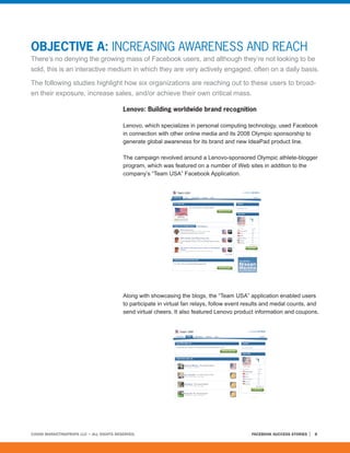 OBJECTIVE A: INCREASING AWARENESS AND REACH
There’s no denying the growing mass of Facebook users, and although they’re not looking to be
sold, this is an interactive medium in which they are very actively engaged, often on a daily basis.

The following studies highlight how six organizations are reaching out to these users to broad-
en their exposure, increase sales, and/or achieve their own critical mass.

                                         Lenovo: Building worldwide brand recognition

                                         Lenovo, which specializes in personal computing technology, used Facebook
                                         in connection with other online media and its 2008 Olympic sponsorship to
                                         generate global awareness for its brand and new IdeaPad product line.

                                         The campaign revolved around a Lenovo-sponsored Olympic athlete-blogger
                                         program, which was featured on a number of Web sites in addition to the
                                         company’s “Team USA” Facebook Application.




                                         Along with showcasing the blogs, the “Team USA” application enabled users
                                         to participate in virtual fan relays, follow event results and medal counts, and
                                         send virtual cheers. It also featured Lenovo product information and coupons.




©2008 MARKETINGPROFS LLC • ALL RIGHTS RESERVED.                                              FACEBOOK SUCCESS STORIES   8
 