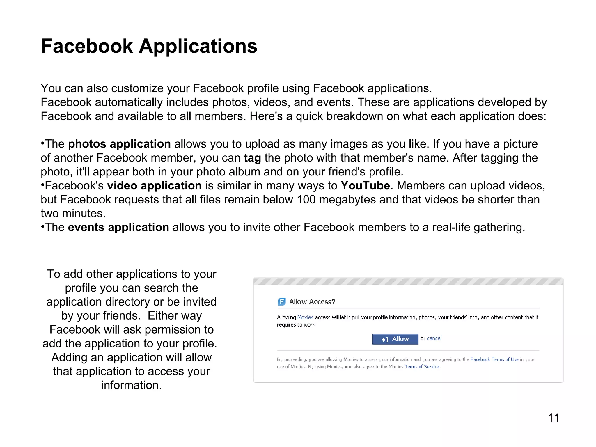 Facebook Applications You can also customize your Facebook profile using Facebook applications.  Facebook automatically includes photos, videos, and events. These are applications developed by Facebook and available to all members. Here's a quick breakdown on what each application does: The  photos application  allows you to upload as many images as you like. If you have a picture of another Facebook member, you can  tag  the photo with that member's name. After tagging the photo, it'll appear both in your photo album and on your friend's profile.  Facebook's  video   application  is similar in many ways to  YouTube . Members can upload videos, but Facebook requests that all files remain below 100 megabytes and that videos be shorter than two minutes.  The  events   application  allows you to invite other Facebook members to a real-life gathering.  To add other applications to your profile you can search the application directory or be invited by your friends.  Either way Facebook will ask permission to add the application to your profile.  Adding an application will allow that application to access your information. 