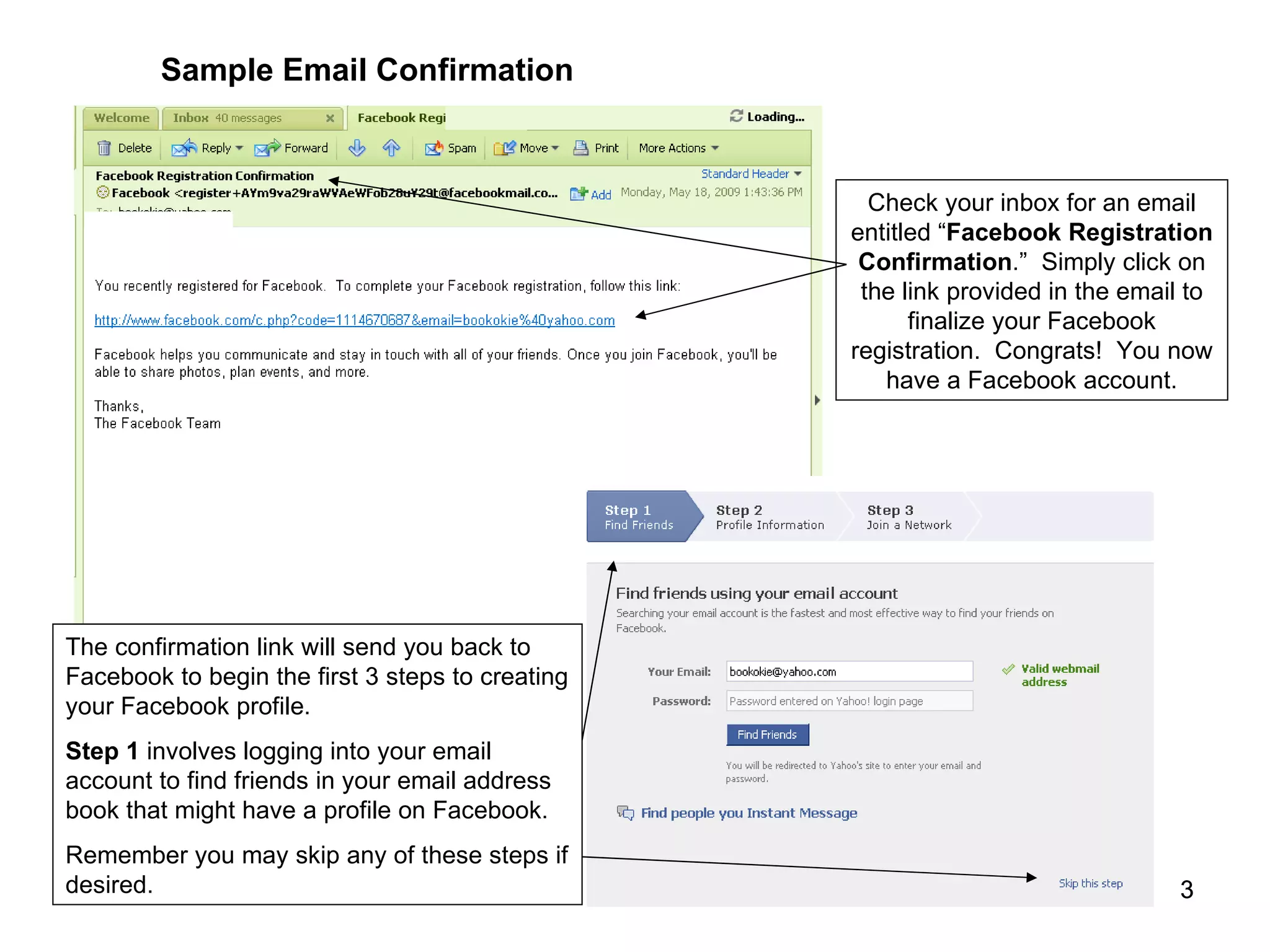 Sample Email Confirmation Check your inbox for an email entitled “ Facebook Registration Confirmation .”  Simply click on the link provided in the email to finalize your Facebook registration.  Congrats!  You now have a Facebook account. The confirmation link will send you back to Facebook to begin the first 3 steps to creating your Facebook profile. Step 1  involves logging into your email account to find friends in your email address book that might have a profile on Facebook. Remember you may skip any of these steps if desired. 