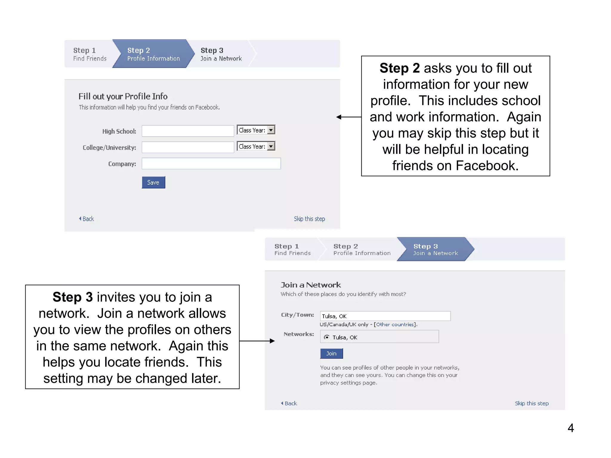 Step 2  asks you to fill out information for your new profile.  This includes school and work information.  Again you may skip this step but it will be helpful in locating friends on Facebook. Step 3  invites you to join a network.  Join a network allows you to view the profiles on others in the same network.  Again this helps you locate friends.  This setting may be changed later. 
