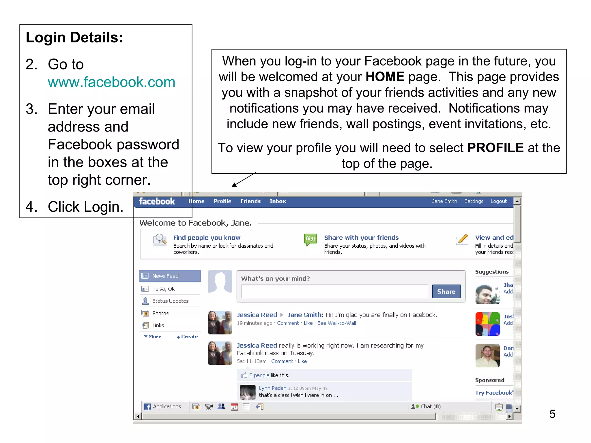 When you log-in to your Facebook page in the future, you will be welcomed at your  HOME  page.  This page provides you with a snapshot of your friends activities and any new notifications you may have received.  Notifications may include new friends, wall postings, event invitations, etc. To view your profile you will need to select  PROFILE  at the top of the page.  Login Details: Go to  www.facebook.com Enter your email address and Facebook password in the boxes at the top right corner. Click Login. 