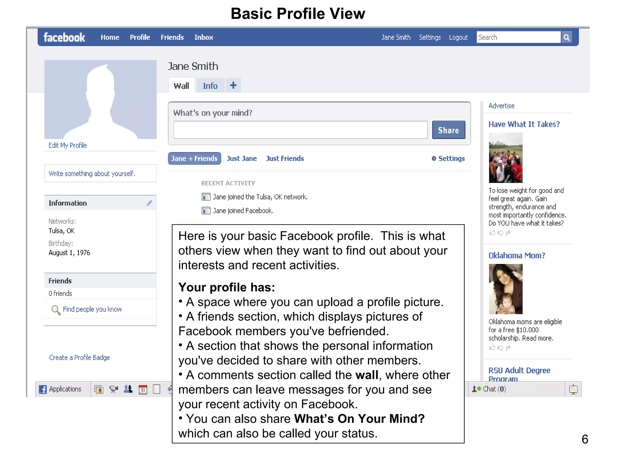 Here is your basic Facebook profile.  This is what others view when they want to find out about your interests and recent activities.  Your profile has: A space where you can upload a profile picture.  A friends section, which displays pictures of Facebook members you've befriended.  A section that shows the personal information you've decided to share with other members.  A comments section called the  wall , where other members can leave messages for you and see your recent activity on Facebook. You can also share  What’s On Your Mind?  which can also be called your status.  Basic Profile View 