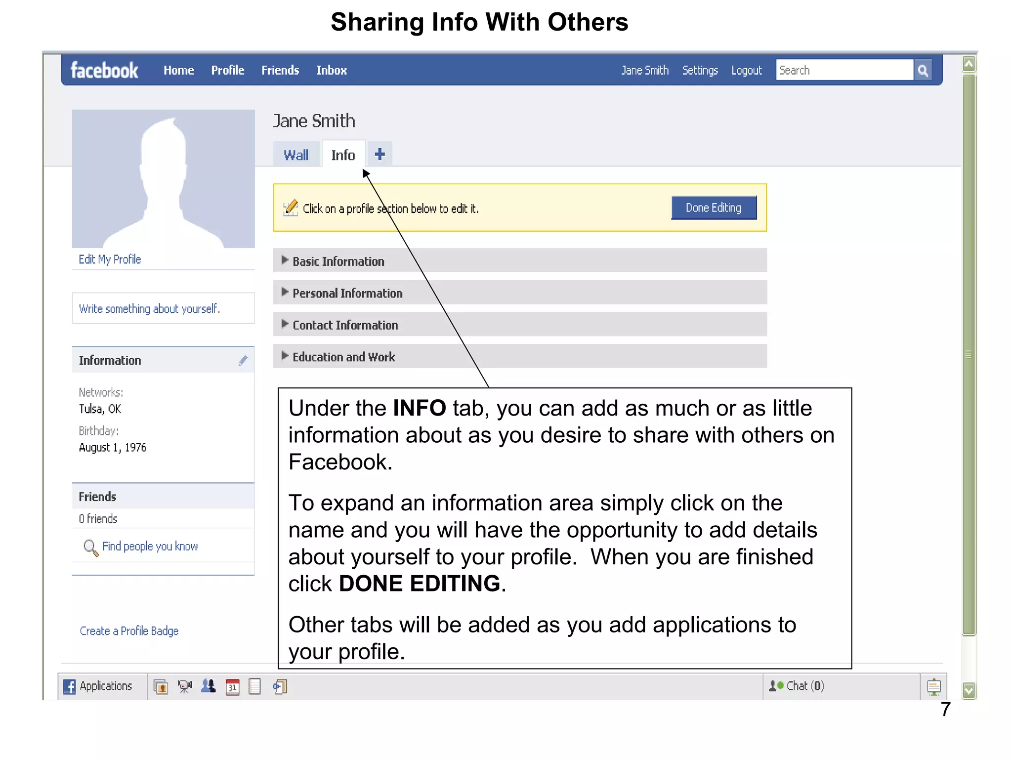 Under the  INFO  tab, you can add as much or as little information about as you desire to share with others on Facebook.  To expand an information area simply click on the name and you will have the opportunity to add details about yourself to your profile.  When you are finished click  DONE EDITING . Other tabs will be added as you add applications to your profile. Sharing Info With Others 