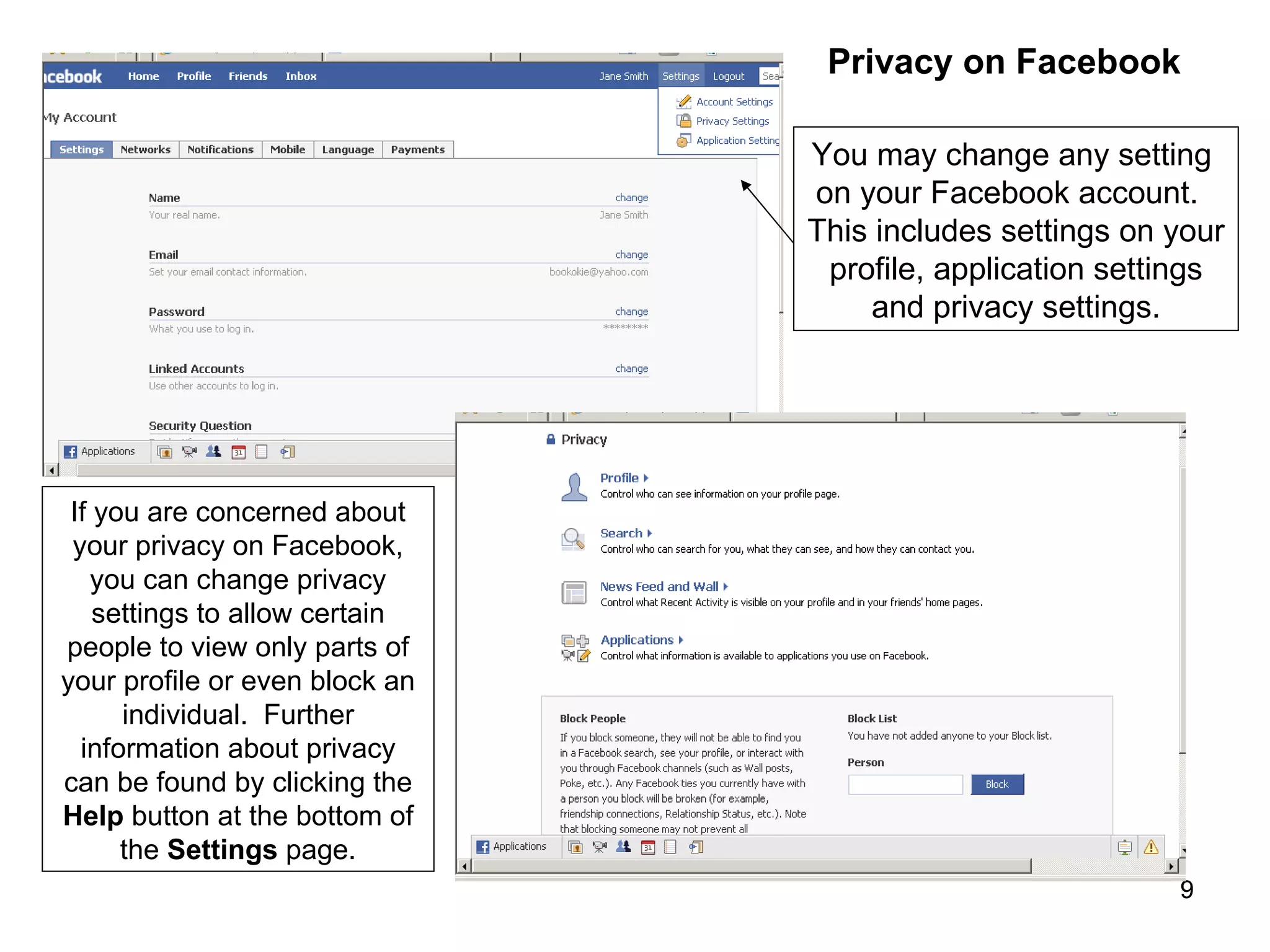 You may change any setting  on your Facebook account.  This includes settings on your profile, application settings and privacy settings. If you are concerned about your privacy on Facebook, you can change privacy settings to allow certain people to view only parts of your profile or even block an individual.  Further information about privacy can be found by clicking the  Help  button at the bottom of the  Settings  page. Privacy on Facebook 