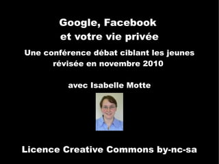 Google, Facebook
       et votre vie privée
Une conférence débat ciblant les jeunes
      révisée en novembre 2010

          avec Isabelle Motte




Licence Creative Commons by-nc-sa
 