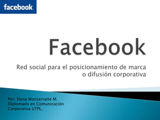 Facebook Red social para el posicionamiento de marca o difusión corporativa Por: Elena Monserratte M. Diplomado en Comunicación Corporativa UTPL. 