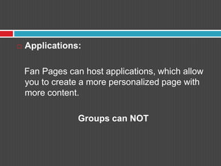 Applications: Fan Pages can host applications, which allow you to create a more personalized page with more content. Groups can NOT
