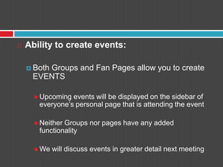 Ability to create events:Both Groups and Fan Pages allow you to create EVENTSUpcoming events will be displayed on the sidebar of everyone’s personal page that is attending the eventNeither Groups nor pages have any added functionalityWe will discuss events in greater detail next meeting