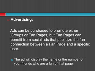 Advertising:   Ads can be purchased to promote either Groups or Fan Pages, but Fan Pages can benefit from social ads that publicize the fan connection between a Fan Page and a specific user.The ad will display the name or the number of your friends who are a fan of that page
