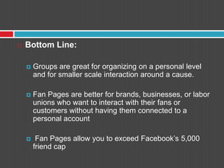 Bottom Line:Groups are great for organizing on a personal level and for smaller scale interaction around a cause. Fan Pages are better for brands, businesses, or labor unions who want to interact with their fans or customers without having them connected to a personal accountFan Pages allow you to exceed Facebook’s 5,000 friend cap