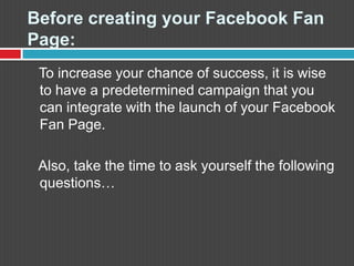 Before creating your FacebookFan Page:   To increase your chance of success, it is wise to have a predetermined campaign that you can integrate with the launch of your FacebookFan Page.    Also, take the time to ask yourself the following questions…