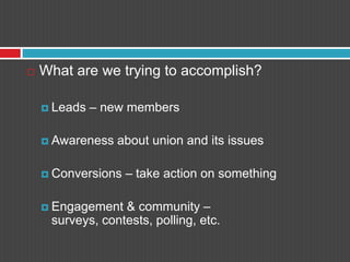 What are we trying to accomplish?Leads – new membersAwareness about union and its issuesConversions – take action on somethingEngagement & community – surveys, contests, polling, etc.