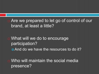 Are we prepared to let go of control of our brand, at least a little?What will we do to encourage participation?And do we have the resources to do it?Who will maintain the social media presence?
