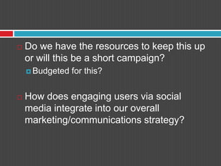 Do we have the resources to keep this up or will this be a short campaign?Budgeted for this?How does engaging users via social media integrate into our overall marketing/communications strategy?