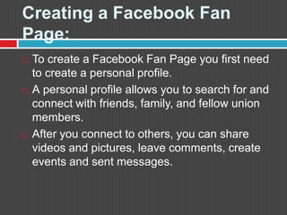 Creating a FacebookFan Page:To create a FacebookFan Page you first need to create a personal profile.  Apersonal profile allows you to search for and connect with friends, family, and fellow union members.  After you connect to others, you can share videos and pictures, leave comments, create events and sent messages. 