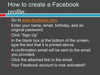How to create a Facebook profile:Go to www.facebook.com.Enter your name, email, birthday, and an original password. Click “Sign Up”In the blank box at the bottom of the screen, type the text that it is printed above.A confirmation email will be sent to the email you provided. Click the attached link in the email.Your Facebook account is now activated!!
