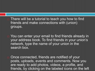 There will be a tutorial to teach you how to find friends and make connections with (union) groups. You can enter your email to find friends already in your address book. To find friends in your union’s network, type the name of your union in the search box. Once connected, friends are notified of your posts, uploads, events and comments. Now you are ready to add photos, videos, a profile, and friends, by clicking on the labeled icons on the left and top portions of the screen. 