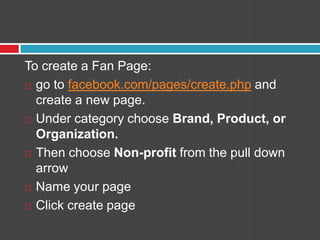 To create a Fan Page:go to facebook.com/pages/create.php and create a new page.Under category choose Brand, Product, or Organization.Then choose Non-profit from the pull down arrowName your pageClick create page