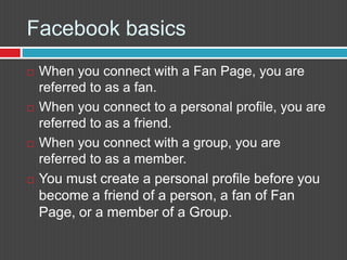 Facebook basics		When you connect with a Fan Page, you are referred to as a fan.When you connect to a personal profile, you are referred to as a friend.When you connect with a group, you are referred to as a member.You must create a personal profile before you become a friend of a person, a fan of Fan Page, or a member of a Group.
