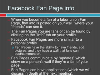 FacebookFan Page infoWhen you become a fan of a labor union Fan Page, that info is posted on your wall, where your “friends” can see it.The Fan Pages you are fans of can be found by clicking on the “Info” tab on your profile.FacebookFan Pages are more similar to a personal profileFan Pages have the ability to have friends, add pictures, and they have a wall that fans can post/comment on. Fan Pages communicate by “updates” which show on a person’s wall if they’re a fan of your page.Fan Pages can have applications (which we will discuss in depth at the next meeting).
