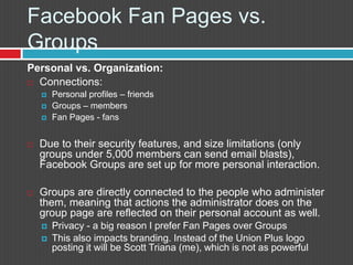 FacebookFan Pages vs. GroupsPersonal vs. Organization:Connections:Personal profiles – friendsGroups – membersFan Pages - fansDue to their security features, and size limitations (only groups under 5,000 members can send email blasts), Facebook Groups are set up for more personal interaction. Groups are directly connected to the people who administer them, meaning that actions the administrator does on the group page are reflected on their personal account as well. Privacy - a big reason I prefer Fan Pages over GroupsThis also impacts branding. Instead of the Union Plus logo posting it will be Scott Triana (me), which is not as powerful
