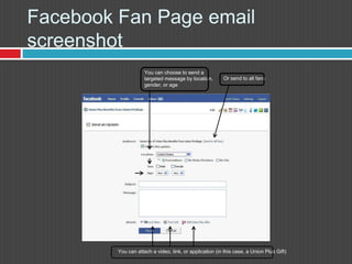 FacebookFan Page email screenshotYou can choose to send a targeted message by location,gender, or ageOr send to all fansYou can attach a video, link, or application (in this case, a Union Plus Gift)