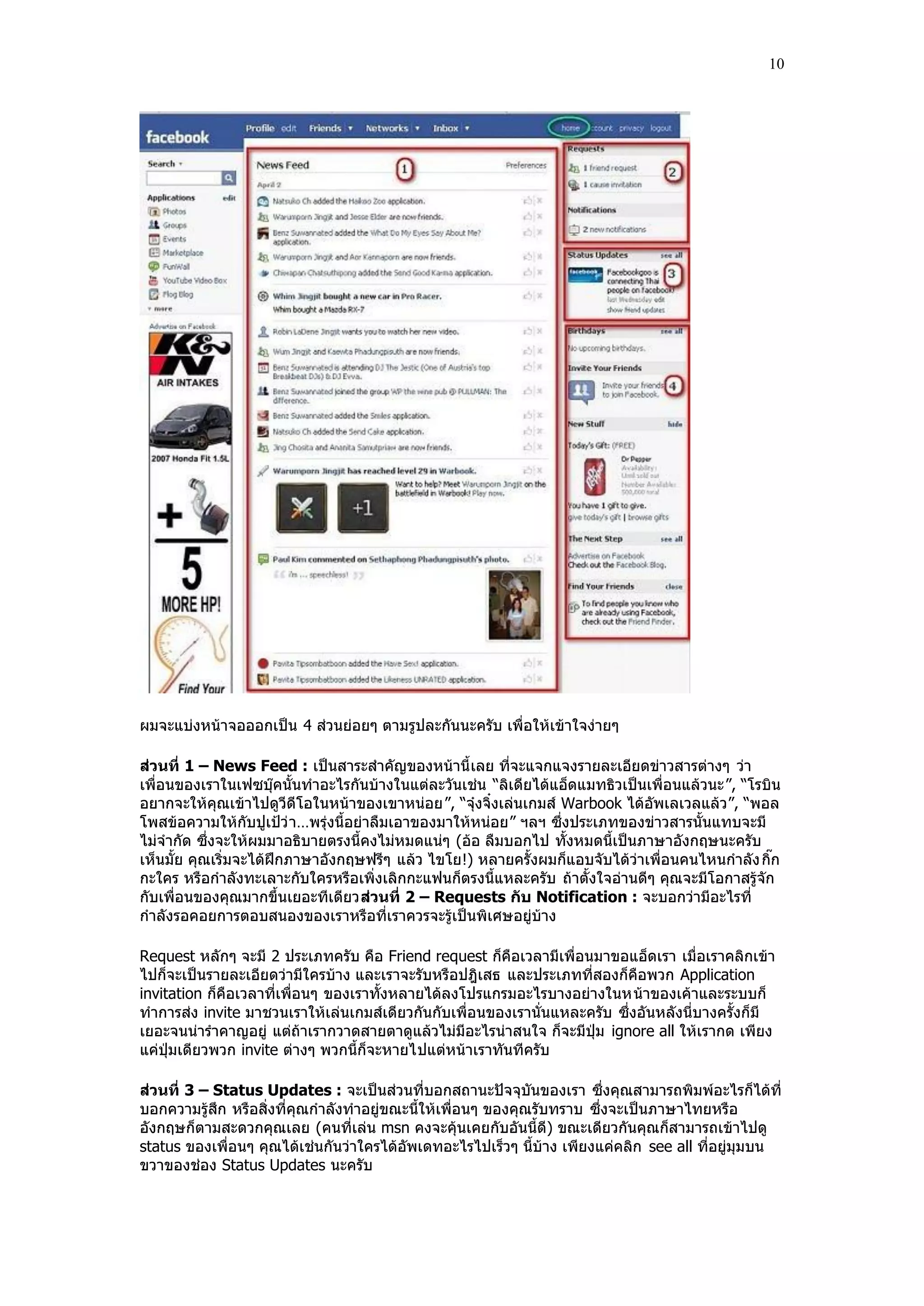 10




ผมจะแบ่งหน้าจอออกเป็น 4 ส่วนย่อยๆ ตามรูปละกันนะครับ เพื่อให้เข้าใจง่ายๆ

ส่วนที่ 1 – News Feed : เป็นสาระสําคัญของหน้านี้ เลย ที่จะแจกแจงรายละเอียดข่าวสารต่างๆ ว่า
เพื่อนของเราในเฟซบุ๊คนั้นทําอะไรกันบ้างในแต่ละวันเช่น “ลิเดียได้แอ็ดแมทธิวเป็นเพื่อนแล้วนะ”, “โรบิน
อยากจะให้คุณเข้าไปดูวีดีโอในหน้าของเขาหน่อย”, “จุ๋งจิ๋งเล่นเกมส์ Warbook ได้อัพเลเวลแล้ว ”, “พอล
โพสข้อความให้กับปูเปูว่ า…พรุ่งนี้อย่าลืมเอาของมาให้หน่อย” ฯลฯ ซึ่งประเภทของข่าวสารนั้นแทบจะมี
ไม่จํากัด ซึ่งจะให้ผมมาอธิบายตรงนี้คงไม่หมดแน่ๆ (อ้อ ลืมบอกไป ทั้งหมดนี้เป็นภาษาอังกฤษนะครับ
เห็นมั้ย คุณเริ่มจะได้ฝึกภาษาอังกฤษฟรีๆ แล้ว ไขโย!) หลายครั้งผมก็แอบจับได้ว่าเพื่อนคนไหนกําลัง กิ๊ก
กะใคร หรือกําลังทะเลาะกับใครหรือเพิ่งเลิกกะแฟนก็ตรงนี้แหละครับ ถ้าตั้งใจอ่านดีๆ คุณจะมีโอกาสรู้จัก
กับเพื่อนของคุณมากขึ้นเยอะทีเดียวส่วนที่ 2 – Requests กับ Notification : จะบอกว่ามีอะไรที่
กําลังรอคอยการตอบสนองของเราหรือที่เราควรจะรู้เป็นพิเศษอยู่บ้าง

Request หลักๆ จะมี 2 ประเภทครับ คือ Friend request ก็คือเวลามีเพื่อนมาขอแอ็ดเรา เมื่อเราคลิกเข้า
ไปก็จะเป็นรายละเอียดว่ามีใครบ้าง และเราจะรับหรือปฎิเสธ และประเภทที่สองก็คือพวก Application
invitation ก็คือเวลาที่เพื่อนๆ ของเราทั้งหลายได้ลงโปรแกรมอะไรบางอย่างในหน้าของเค้าและระบบก็
ทําการส่ง invite มาชวนเราให้เล่นเกมส์เดียวกันกับเพื่อนของเรานั่นแหละครับ ซึ่งอันหลังนี่บางครั้งก็มี
เยอะจนน่ารําคาญอยู่ แต่ถ้าเรากวาดสายตาดูแล้วไม่มีอะไรน่าสนใจ ก็จะมีปุม ignore all ให้เรากด เพียง
แค่ปุมเดียวพวก invite ต่างๆ พวกนี้ก็จะหายไปแต่หน้าเราทันทีครับ

ส่วนที่ 3 – Status Updates : จะเป็นส่วนที่บอกสถานะปัจจุบันของเรา ซึ่งคุณสามารถพิมพ์อะไรก็ได้ที่
บอกความรู้สึก หรือสิ่งที่คุณกําลังทําอยู่ขณะนี้ให้เพื่อนๆ ของคุณรับทราบ ซึ่งจะเป็นภาษาไทยหรือ
อังกฤษก็ตามสะดวกคุณเลย (คนที่เล่น msn คงจะคุ้นเคยกับอันนี้ดี) ขณะเดียวกันคุณก็สามารถเข้าไปดู
status ของเพื่อนๆ คุณได้เช่นกันว่าใครได้อัพเดทอะไรไปเร็วๆ นี้บ้าง เพียงแค่คลิก see all ที่อยู่มุมบน
ขวาของช่อง Status Updates นะครับ
 