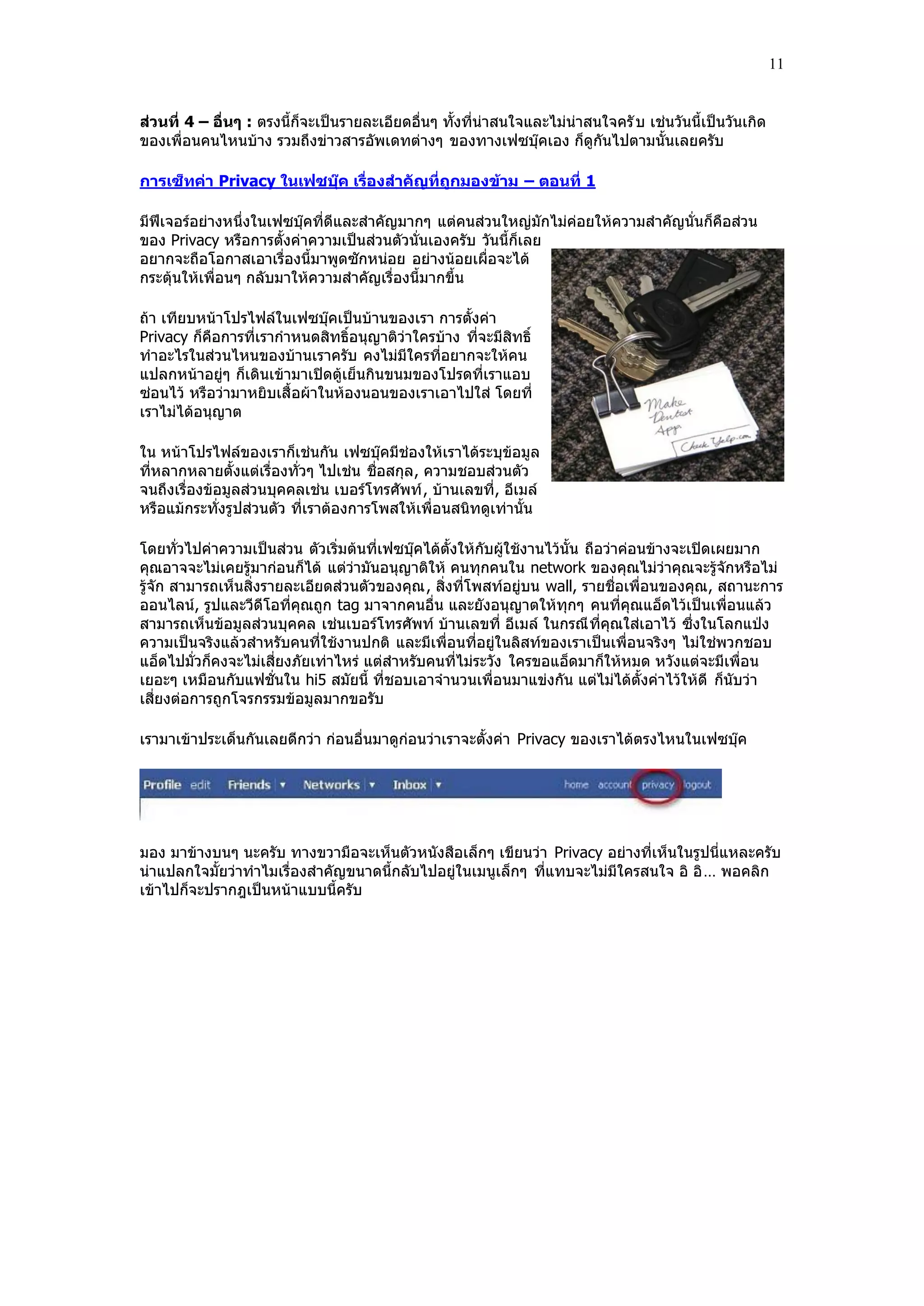 11


ส่วนที่ 4 – อื่นๆ : ตรงนี้ก็จะเป็นรายละเอียดอื่นๆ ทั้งที่น่าสนใจและไม่น่าสนใจครั บ เช่นวันนี้เป็นวันเกิด
ของเพื่อนคนไหนบ้าง รวมถึงข่าวสารอัพเดทต่างๆ ของทางเฟซบุ๊คเอง ก็ดูกันไปตามนั้นเลยครับ

การเซ็ทค่า Privacy ในเฟซบุ๊ค เรื่องสาคัญที่ถูกมองข้าม – ตอนที่ 1

มีฟีเจอร์อย่างหนึ่งในเฟซบุ๊คที่ดีและสําคัญมากๆ แต่คนส่วนใหญ่มักไม่ค่อยให้ความสําคัญนั่นก็คือส่วน
ของ Privacy หรือการตั้งค่าความเป็นส่วนตัวนั่นเองครับ วันนี้ก็เลย
อยากจะถือโอกาสเอาเรื่องนี้มาพูดซักหน่อย อย่างน้อยเผื่อจะได้
กระตุ้นให้เพื่อนๆ กลับมาให้ความสําคัญเรื่องนี้มากขึ้น

ถ้า เทียบหน้าโปรไฟล์ในเฟซบุ๊คเป็นบ้านของเรา การตั้งค่า
Privacy ก็คือการที่เรากําหนดสิทธิ์อนุญาติว่าใครบ้าง ที่จะมีสิทธิ์
ทําอะไรในส่วนไหนของบ้านเราครับ คงไม่มีใครที่อยากจะให้คน
แปลกหน้าอยู่ๆ ก็เดินเข้ามาเปิดตู้เย็นกินขนมของโปรดที่เราแอบ
ซ่อนไว้ หรือว่ามาหยิบเสื้ อผ้าในห้องนอนของเราเอาไปใส่ โดยที่
เราไม่ได้อนุญาต

ใน หน้าโปรไฟล์ของเราก็เช่นกัน เฟซบุ๊คมีช่องให้เราได้ระบุข้อมูล
ที่หลากหลายตั้งแต่เรื่องทั่วๆ ไปเช่น ชื่อสกุล , ความชอบส่วนตัว
จนถึงเรื่องข้อมูลส่วนบุคคลเช่น เบอร์โทรศัพท์ , บ้านเลขที่, อีเมล์
หรือแม้กระทั่งรูปส่วนตัว ที่เราต้องการโพสให้เพื่อนสนิทดูเท่านั้น

โดยทั่วไปค่าความเป็นส่วน ตัวเริ่มต้นที่เฟซบุ๊คได้ตั้งให้กับผู้ใช้งานไว้นั้น ถือว่าค่อนข้างจะเปิดเผยมาก
คุณอาจจะไม่เคยรู้มาก่อนก็ได้ แต่ว่ามันอนุญาติให้ คนทุกคนใน network ของคุณไม่ว่าคุณจะรู้จักหรือไม่
รู้จัก สามารถเห็นสิ่งรายละเอียดส่วนตัวของคุณ , สิ่งที่โพสท์อยู่บน wall, รายชื่อเพื่อนของคุณ , สถานะการ
ออนไลน์, รูปและวีดีโอที่คุณถูก tag มาจากคนอื่น และยังอนุญาตให้ทุกๆ คนที่คุณแอ็ดไว้เป็นเพื่อนแล้ว
สามารถเห็นข้อมูลส่วนบุคคล เช่นเบอร์โทรศัพท์ บ้านเลขที่ อีเมล์ ในกรณี ที่คุณใส่เอาไว้ ซึ่งในโลกแปุง
ความเป็นจริงแล้วสําหรับคนที่ใช้งานปกติ และมีเพื่อนที่อยู่ในลิสท์ของเราเป็นเพื่อนจริงๆ ไม่ใช่พวกชอบ
แอ็ดไปมั่วก็คงจะไม่เสี่ยงภัยเท่าไหร่ แต่สําหรับคนที่ไม่ระวัง ใครขอแอ็ดมาก็ให้หมด หวังแต่จะมีเพื่อน
เยอะๆ เหมือนกับแฟชั่นใน hi5 สมัยนี้ ที่ชอบเอาจํานวนเพื่อนมาแข่งกัน แต่ไม่ได้ตั้งค่าไว้ให้ดี ก็นับว่า
เสี่ยงต่อการถูกโจรกรรมข้อมูลมากขอรับ

เรามาเข้าประเด็นกันเลยดีกว่า ก่อนอื่นมาดูก่อนว่าเราจะตั้งค่า Privacy ของเราได้ตรงไหนในเฟซบุ๊ค




มอง มาข้างบนๆ นะครับ ทางขวามือจะเห็นตัวหนังสือเล็กๆ เขียนว่า Privacy อย่างที่เห็นในรูปนี่แหละครับ
น่าแปลกใจมั้ยว่าทําไมเรื่องสําคัญขนาดนี้กลับไปอยู่ในเมนูเล็กๆ ที่แทบจะไม่มีใครสนใจ อิ อิ … พอคลิก
เข้าไปก็จะปรากฎเป็นหน้าแบบนี้ครับ
 