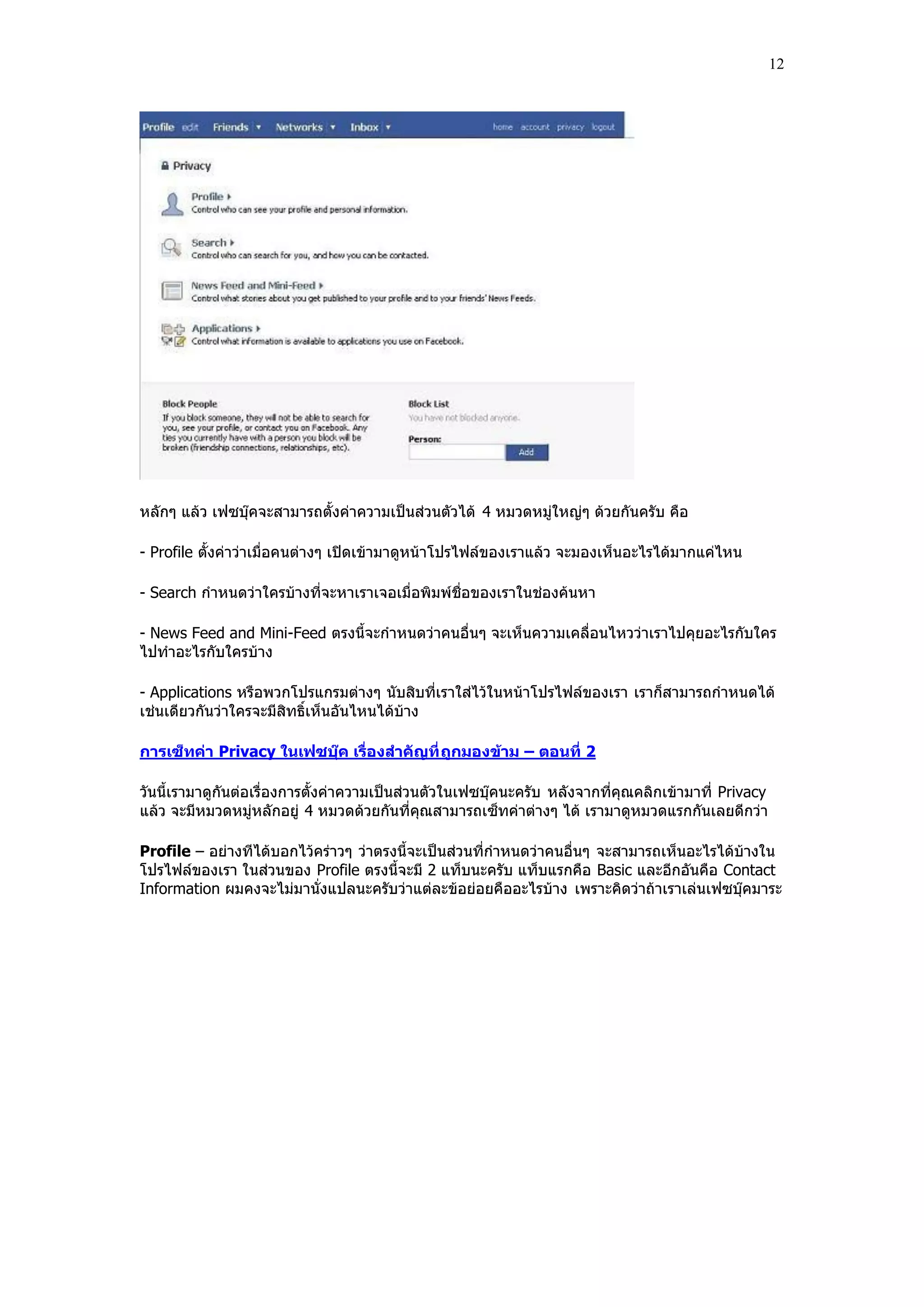 12




หลักๆ แล้ว เฟซบุ๊คจะสามารถตั้งค่าความเป็นส่วนตัวได้ 4 หมวดหมู่ใหญ่ๆ ด้วยกันครับ คือ

- Profile ตั้งค่าว่าเมื่อคนต่างๆ เปิดเข้ามาดูหน้าโปรไฟล์ของเราแล้ว จะมองเห็นอะไรได้มากแค่ไหน

- Search กําหนดว่าใครบ้างที่จะหาเราเจอเมื่อพิมพ์ชื่อของเราในช่องค้นหา

- News Feed and Mini-Feed ตรงนี้จะกําหนดว่าคนอื่นๆ จะเห็นความเคลื่อนไหวว่าเราไปคุยอะไรกับใคร
ไปทําอะไรกับใครบ้าง

- Applications หรือพวกโปรแกรมต่างๆ นับสิบที่เราใส่ไว้ในหน้าโปรไฟล์ของเรา เราก็สามารถกําหนดได้
เช่นเดียวกันว่าใครจะมีสิทธิ์เห็นอันไหนได้บ้าง

การเซ็ทค่า Privacy ในเฟซบุ๊ค เรื่องสาคัญที่ ถูกมองข้าม – ตอนที่ 2

วันนี้เรามาดูกันต่อเรื่องการตั้งค่าความเป็นส่วนตัวในเฟซบุ๊คนะครับ หลังจากที่คุณคลิกเข้ามาที่ Privacy
แล้ว จะมีหมวดหมู่หลักอยู่ 4 หมวดด้วยกันที่คุณสามารถเซ็ทค่าต่างๆ ได้ เรามาดูหมวดแรกกันเลยดีกว่า

Profile – อย่างทีได้บอกไว้คร่าวๆ ว่าตรงนี้จะเป็นส่วนที่กําหนดว่าคนอื่นๆ จะสามารถเห็นอะไรได้บ้างใน
โปรไฟล์ของเรา ในส่วนของ Profile ตรงนี้จะมี 2 แท็บนะครับ แท็บแรกคือ Basic และอีกอันคือ Contact
Information ผมคงจะไม่มานั่งแปลนะครับว่าแต่ละข้อย่อยคืออะไรบ้าง เพราะคิดว่าถ้าเราเล่นเฟซบุ๊คมาระ
 