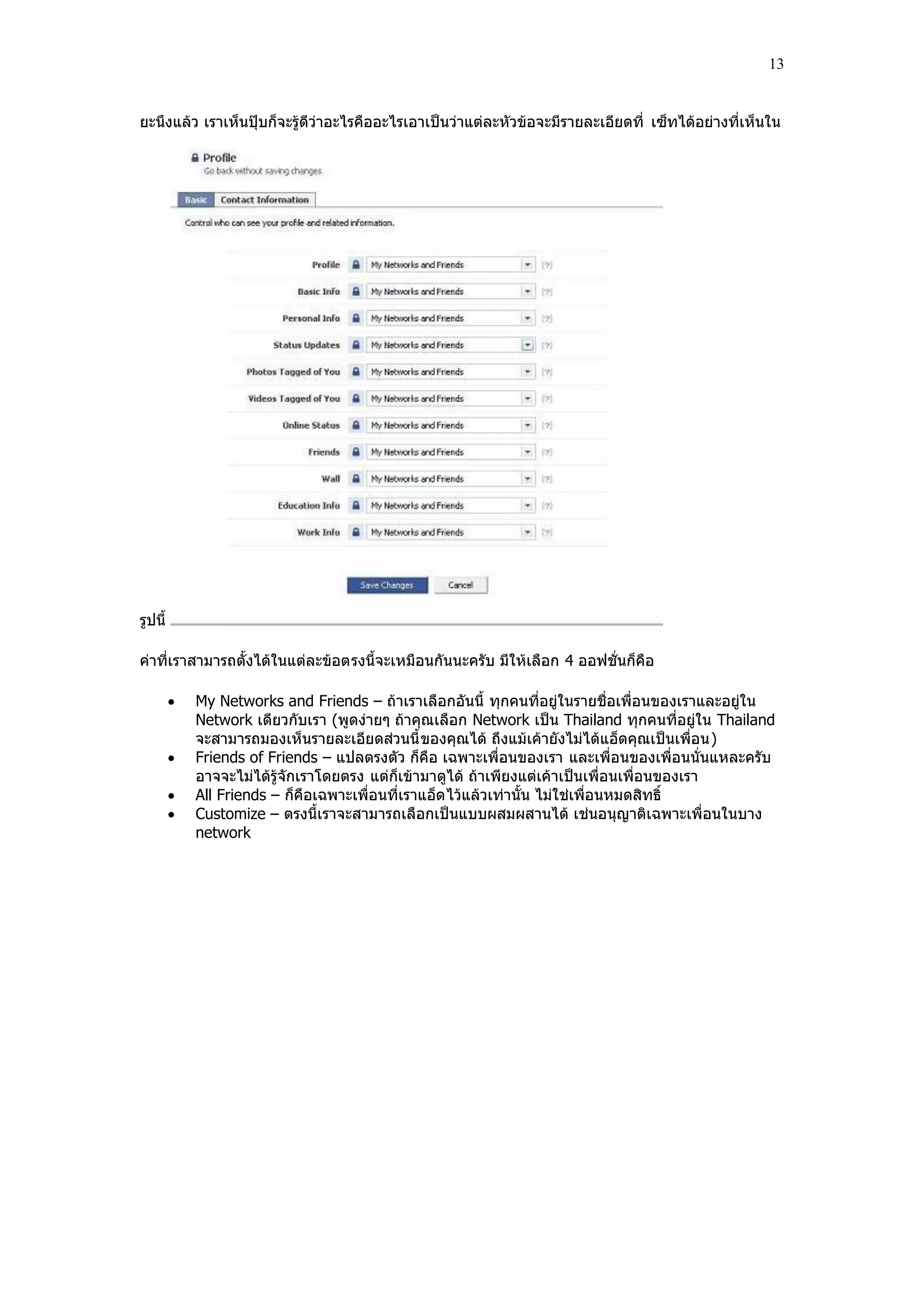 13


ยะนึงแล้ว เราเห็นปฺุบก็จะรู้ดีว่าอะไรคืออะไรเอาเป็นว่าแต่ละหัวข้อจะมีรายละเอียดที่ เซ็ทได้อย่างที่เห็นใน




รูปนี้

ค่าที่เราสามารถตั้งได้ในแต่ละข้อตรงนี้จะเหมือนกันนะครับ มีให้เลือก 4 ออฟชั่นก็คือ

            My Networks and Friends – ถ้าเราเลือกอันนี้ ทุกคนที่อยู่ในรายชื่อเพื่อนของเราและอยู่ใน
             Network เดียวกับเรา (พูดง่ายๆ ถ้าคุณเลือก Network เป็น Thailand ทุกคนที่อยู่ใน Thailand
             จะสามารถมองเห็นรายละเอียดส่วนนี้ ของคุณได้ ถึงแม้เค้ายังไม่ได้แอ็ดคุณเป็นเพื่อน)
            Friends of Friends – แปลตรงตัว ก็คือ เฉพาะเพื่อนของเรา และเพื่อนของเพื่อนนั่นแหละครับ
             อาจจะไม่ได้รู้จักเราโดยตรง แต่ก็เข้ามาดูได้ ถ้าเพียงแต่เค้าเป็นเพื่อนเพื่อนของเรา
            All Friends – ก็คือเฉพาะเพื่อนที่เราแอ็ด ไว้แล้วเท่านั้น ไม่ใช่เพื่อนหมดสิทธิ์
            Customize – ตรงนี้เราจะสามารถเลือกเป็นแบบผสมผสานได้ เช่นอนุญาติเฉพาะเพื่อนในบาง
             network
 