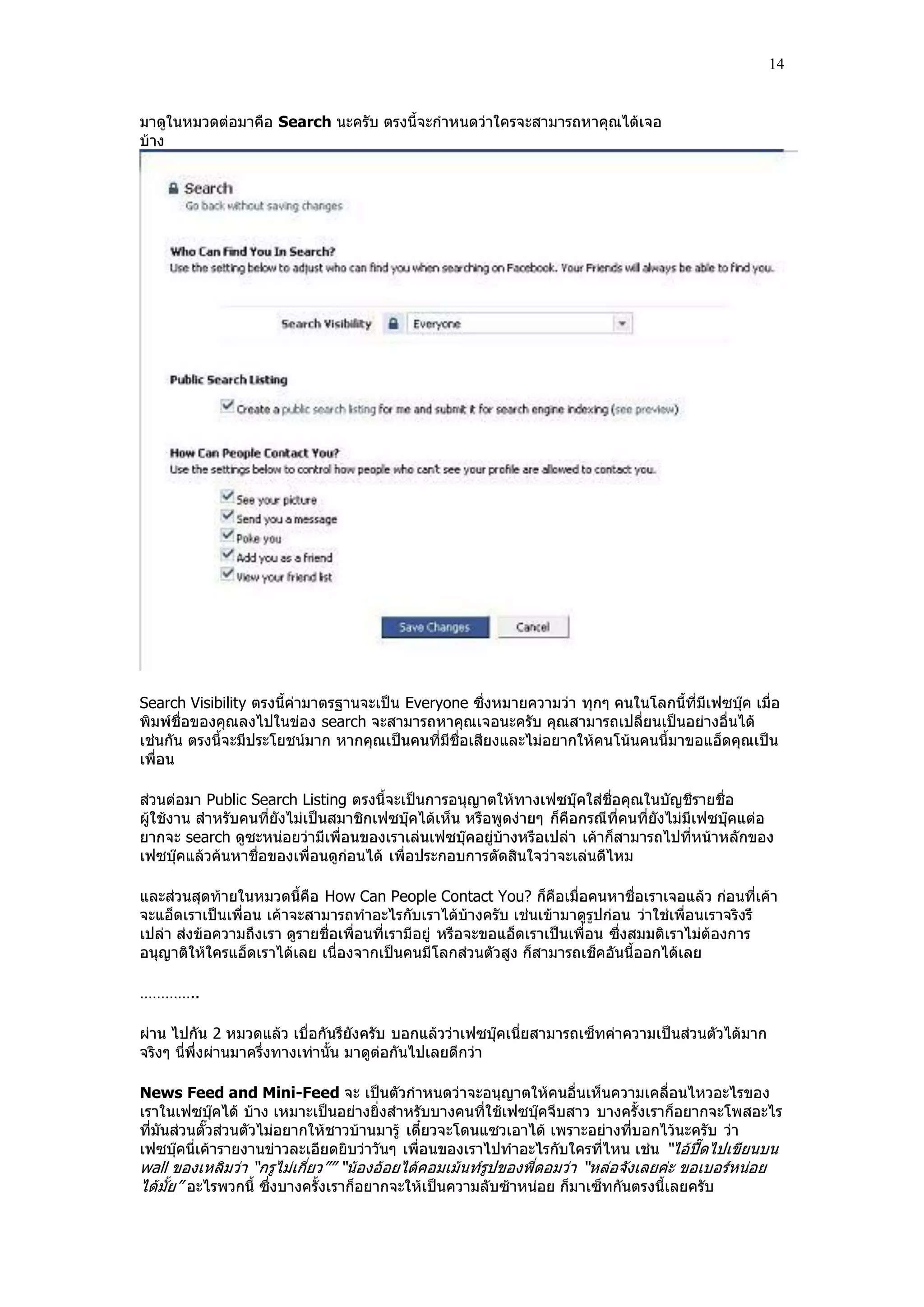 14


มาดูในหมวดต่อมาคือ Search นะครับ ตรงนี้จะกําหนดว่าใครจะสามารถหาคุณได้เจอ
บ้าง




Search Visibility ตรงนี้ค่ามาตรฐานจะเป็น Everyone ซึ่งหมายความว่า ทุกๆ คนในโลกนี้ที่มีเฟซบุ๊ค เมื่อ
พิมพ์ชื่อของคุณลงไปในข่อง search จะสามารถหาคุณเจอนะครับ คุณสามารถเปลี่ยนเป็นอย่างอื่นได้
เช่นกัน ตรงนี้จะมีประโยชน์มาก หากคุณเป็นคนที่มีชื่อเสียงและไม่อยากให้คนโน้นคนนี้มาขอแอ็ดคุณเป็น
เพื่อน

ส่วนต่อมา Public Search Listing ตรงนี้จะเป็นการอนุญาตให้ทางเฟซบุ๊คใส่ชื่อคุณในบัญชีรายชื่อ
ผู้ใช้งาน สําหรับคนที่ยังไม่เป็นสมาชิกเฟซบุ๊คได้เห็น หรือพูดง่ายๆ ก็คือกรณีที่คนที่ยังไม่มีเฟซบุ๊คแต่อ
ยากจะ search ดูซะหน่อยว่ามีเพื่อนของเราเล่นเฟซบุ๊คอยู่บ้างหรือเปล่า เค้าก็สามารถไปที่หน้าหลักของ
เฟซบุ๊คแล้วค้นหาชื่อของเพื่อนดูก่อนได้ เพื่อประกอบการตัดสินใจว่าจะเล่นดีไหม

และส่วนสุดท้ายในหมวดนี้คือ How Can People Contact You? ก็คือเมื่อคนหาชื่อเราเจอแล้ว ก่อนที่เค้า
จะแอ็ดเราเป็นเพื่อน เค้าจะสามารถทําอะไรกับเราได้บ้างครับ เช่นเข้ามาดูรูปก่อน ว่าใช่เพื่อนเราจริงรึ
เปล่า ส่งข้อความถึงเรา ดูรายชื่อเพื่อนที่เรามีอยู่ หรือจะขอแอ็ดเราเป็นเพื่อน ซึ่งสมมติเราไม่ต้องการ
อนุญาติให้ใครแอ็ดเราได้เลย เนื่องจากเป็นคนมีโลกส่วนตัวสูง ก็สามารถเช็คอันนี้ออกได้เลย

…………..

ผ่าน ไปกัน 2 หมวดแล้ว เบื่อกันรึยังครับ บอกแล้วว่าเฟซบุ๊คเนี่ยสามารถเซ็ทค่าความเป็นส่วนตัวได้มาก
จริงๆ นี่พึ่งผ่านมาครึ่งทางเท่านั้น มาดูต่อกันไปเลยดีกว่า

News Feed and Mini-Feed จะ เป็นตัวกําหนดว่าจะอนุญาตให้คนอื่นเห็นความเคลื่อนไหวอะไรของ
เราในเฟซบุ๊คได้ บ้าง เหมาะเป็นอย่างยิ่งสําหรับบางคนที่ใช้เฟซบุ๊คจีบสาว บางครั้งเราก็อยากจะโพสอะไร
ที่มันส่วนตั๊วส่วนตัวไม่อยากให้ชาวบ้านมารู้ เดี๋ยวจะโดนแซวเอาได้ เพราะอย่างที่บอกไว้นะครับ ว่า
เฟซบุ๊คนี่เค้ารายงานข่าวละเอียดยิบว่าวันๆ เพื่อนของเราไปทําอะไรกับใครที่ไหน เช่น “ไอ้ปื๊ดไปเขียนบน
wall ของเหลิมว่า “กรูไม่เกี่ยว”” “น้องอ้อยได้คอมเม้นท์รูปของพี่ดอมว่า “หล่อจังเลยค่ะ ขอเบอร์หน่อย
ได้มั้ย” อะไรพวกนี้ ซึ่งบางครั้งเราก็อยากจะให้เป็นความลับซ้าหน่อย ก็มาเซ็ทกันตรงนี้เลยครับ
 