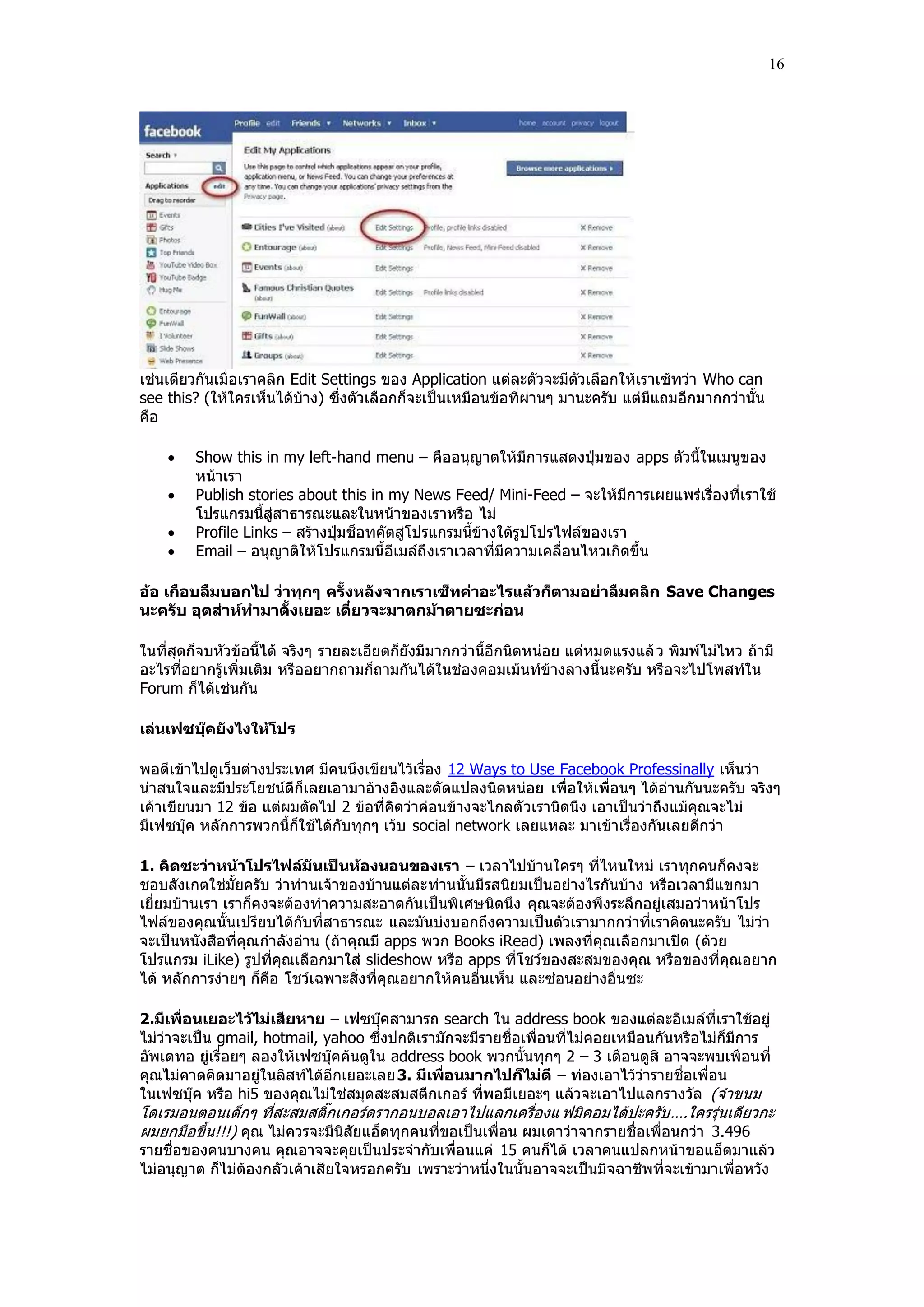 16




เช่นเดียวกันเมื่อเราคลิก Edit Settings ของ Application แต่ละตัวจะมีตัวเลือกให้เราเซ้ทว่า Who can
see this? (ให้ใครเห็นได้บ้าง) ซึ่งตัวเลือกก็จะเป็นเหมือนข้อที่ผ่านๆ มานะครับ แต่มีแถมอีกมากกว่านั้น
คือ

       Show this in my left-hand menu – คืออนุญาตให้มีการแสดงปุุมของ apps ตัวนี้ในเมนูของ
        หน้าเรา
       Publish stories about this in my News Feed/ Mini-Feed – จะให้มีการเผยแพร่เรื่องที่เราใช้
        โปรแกรมนี้สู่สาธารณะและในหน้าของเราหรือ ไม่
       Profile Links – สร้างปุุมช็อทคัตสู่โปรแกรมนี้ข้างใต้รูปโปรไฟล์ของเรา
       Email – อนุญาติให้โปรแกรมนี้อีเมล์ถึ งเราเวลาที่มีความเคลื่อนไหวเกิดขึ้น

อ้อ เกือบลืมบอกไป ว่าทุกๆ ครั้งหลังจากเราเซ็ทค่าอะไรแล้วก็ตามอย่าลืมคลิก Save Changes
นะครับ อุตส่าห์ทามาตั้งเยอะ เดี๋ยวจะมาตกม้าตายซะก่อน

ในที่สุดก็จบหัวข้อนี้ได้ จริงๆ รายละเอียดก็ยังมีมากกว่านี้อีกนิดหน่อย แต่หมดแรงแล้ ว พิมพ์ไม่ไหว ถ้ามี
อะไรที่อยากรู้เพิ่มเติม หรืออยากถามก็ถามกันได้ในช่องคอมเม้นท์ข้างล่างนี้นะครับ หรือจะไปโพสท์ใน
Forum ก็ได้เช่นกัน

เล่นเฟซบุ๊คยังไงให้โปร

พอดีเข้าไปดูเว็บต่างประเทศ มีคนนึงเขียนไว้เรื่อง 12 Ways to Use Facebook Professinally เห็นว่า
น่าสนใจและมีประโยชน์ดีก็เลยเอามาอ้างอิงและดัดแปลงนิดหน่อย เพื่อให้เพื่อนๆ ได้อ่านกันนะครับ จริงๆ
เค้าเขียนมา 12 ข้อ แต่ผมตัดไป 2 ข้อที่คิดว่าค่อนข้างจะไกลตั วเรานิดนึง เอาเป็นว่าถึงแม้คุณจะไม่
มีเฟซบุ๊ค หลักการพวกนี้ก็ใช้ได้กับทุกๆ เว้บ social network เลยแหละ มาเข้าเรื่องกันเลยดีกว่า

1. คิดซะว่าหน้าโปรไฟล์มันเป็นห้องนอนของเรา – เวลาไปบ้านใครๆ ที่ไหนใหม่ เราทุกคนก็คงจะ
ชอบสังเกตใช่มั้ยครับ ว่าท่านเจ้าของบ้านแต่ละท่านนั้นมีรสนิยมเป็นอย่างไรกันบ้าง หรือเวลามีแขกมา
เยี่ยมบ้านเรา เราก็คงจะต้องทําความสะอาดกันเป็นพิเศษนิดนึง คุณจะต้องพึงระลึกอยู่เสมอว่าหน้าโปร
ไฟล์ของคุณนั้นเปรียบได้กับที่สาธารณะ และมันบ่งบอกถึงความเป็นตัวเรามากกว่าที่เราคิดนะครับ ไม่ว่า
จะเป็นหนังสือที่คุณ กําลังอ่าน (ถ้าคุณมี apps พวก Books iRead) เพลงที่คุณเลือกมาเปิด (ด้วย
โปรแกรม iLike) รูปที่คุณเลือกมาใส่ slideshow หรือ apps ที่โชว์ของสะสมของคุณ หรือของที่คุณอยาก
ได้ หลักการง่ายๆ ก็คือ โชว์เฉพาะสิ่งที่คุณอยากให้คนอื่นเห็น และซ่อนอย่างอื่นซะ

2.มีเพื่อนเยอะไว้ไม่เสียหาย – เฟซบุ๊คสามารถ search ใน address book ของแต่ละอีเมล์ที่เราใช้อยู่
ไม่ว่าจะเป็น gmail, hotmail, yahoo ซึ่งปกติเรามักจะมีรายชื่อเพื่อนที่ไม่ค่อยเหมือนกันหรือไม่ก็มีการ
อัพเดทอ ยู่เรื่อยๆ ลองให้เฟซบุ๊คค้นดูใน address book พวกนั้นทุกๆ 2 – 3 เดือนดูสิ อาจจะพบเพื่อนที่
คุณไม่คาดคิดมาอยู่ในลิสท์ได้อีกเยอะเลย 3. มีเพื่อนมากไปก็ไม่ดี – ท่องเอาไว้ว่ารายชื่อเพื่อน
ในเฟซบุ๊ค หรือ hi5 ของคุณไม่ใช่สมุดสะสมสตีกเกอร์ ที่พอมีเยอะๆ แล้วจะเอาไปแลกรางวัล (จําขนม
โดเรมอนตอนเด็กๆ ที่สะสมสติ๊กเกอร์ดรากอนบอลเอาไปแลกเครื่องแ ฟมิคอมได้ปะครับ ….ใครรุ่นเดียวกะ
ผมยกมือขึ้น!!!) คุณ ไม่ควรจะมีนิสัยแอ็ดทุกคนที่ขอเป็นเพื่อน ผมเดาว่าจากรายชื่อเพื่อนกว่า 3.496
รายชื่อของคนบางคน คุณอาจจะคุยเป็นประจํากับเพื่อนแค่ 15 คนก็ได้ เวลาคนแปลกหน้าขอแอ็ดมาแล้ว
ไม่อนุญาต ก็ไม่ต้องกลัวเค้าเสียใจหรอกครับ เพราะว่าหนึ่งในนั้นอาจจะเป็นมิจฉาชีพที่จะเข้ามาเพื่อหวัง
 