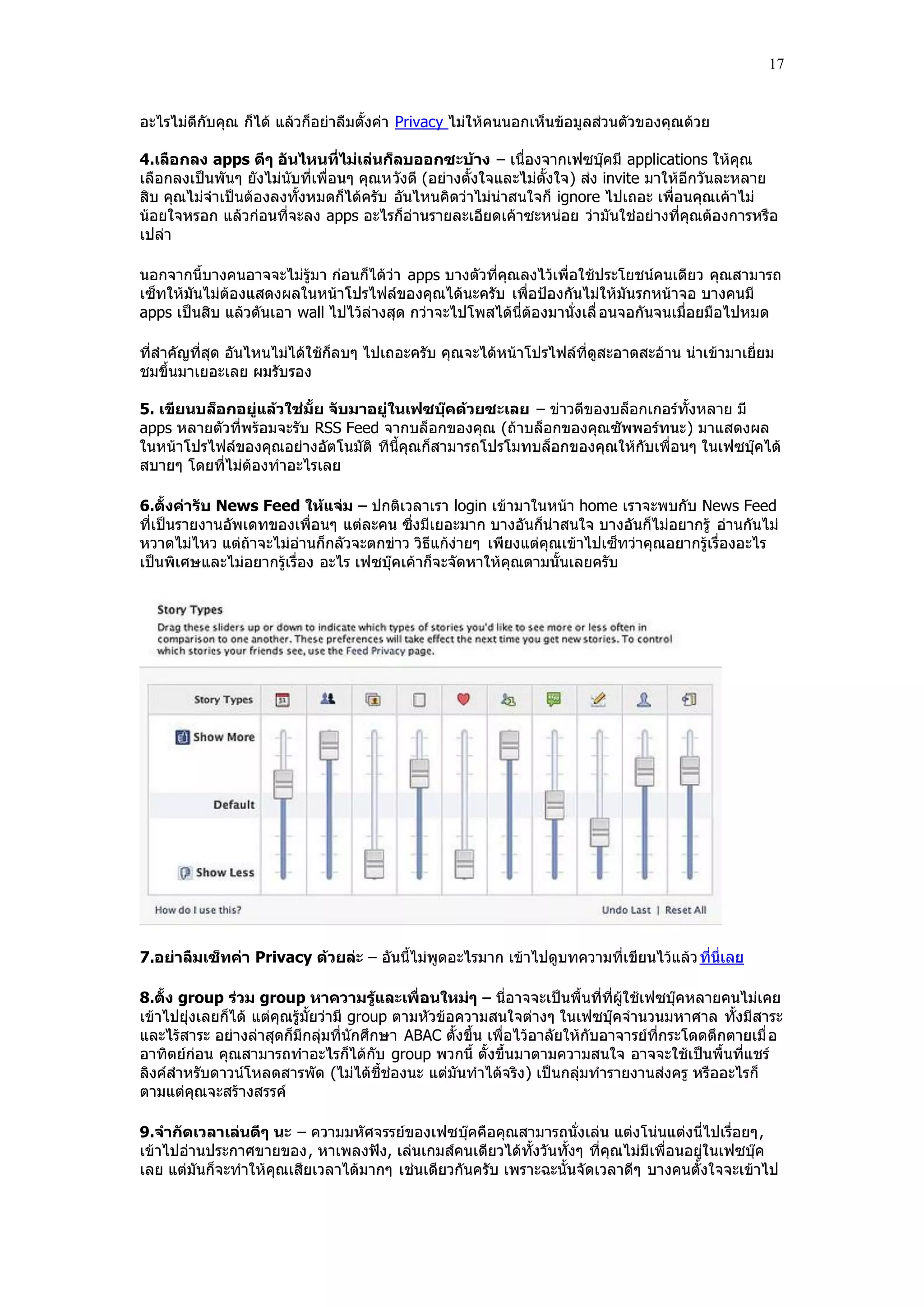 17


อะไรไม่ดีกับคุณ ก็ได้ แล้วก็อย่าลืมตั้งค่า Privacy ไม่ให้คนนอกเห็นข้อมูลส่วนตัวของคุณด้วย

4.เลือกลง apps ดีๆ อันไหนที่ไม่เล่นก็ลบออกซะบ้าง – เนื่องจากเฟซบุ๊คมี applications ให้คุณ
เลือกลงเป็นพันๆ ยังไม่นับที่เพื่อนๆ คุณหวังดี (อย่างตั้งใจและไม่ตั้งใจ) ส่ง invite มาให้อีกวันละหลาย
สิบ คุณไม่จําเป็นต้องลงทั้งหมดก็ได้ครับ อันไหนคิดว่าไม่น่าสนใจก็ ignore ไปเถอะ เพื่อนคุณเค้าไม่
น้อยใจหรอก แล้วก่อนที่จะลง apps อะไรก็อ่านรายละเอียดเค้าซะหน่อย ว่ามันใช่อย่างที่คุณต้องการหรือ
เปล่า

นอกจากนี้บางคนอาจจะไม่รู้มา ก่อนก็ได้ว่า apps บางตัวที่คุณลงไว้เพื่อใช้ประโยชน์คนเดียว คุณสามารถ
เซ็ทให้มันไม่ต้องแสดงผลในหน้าโปรไฟล์ของคุณได้นะครับ เพื่อปูองกันไม่ให้มันรกหน้าจอ บางคนมี
apps เป็นสิบ แล้วดันเอา wall ไปไว้ล่างสุด กว่าจะไปโพสได้นี่ต้องมานั่งเลื่ อนจอกันจนเมื่อยมือไปหมด

ที่สําคัญที่สุด อันไหนไม่ได้ใช้ก็ลบๆ ไปเถอะครับ คุณจะได้หน้าโปรไฟล์ที่ดูสะอาดสะอ้าน น่าเข้ามาเยี่ยม
ชมขึ้นมาเยอะเลย ผมรับรอง

5. เขียนบล็อกอยู่แล้วใช่มั้ย จับมาอยู่ในเฟซบุ๊คด้วยซะเลย – ข่าวดีของบล็อกเกอร์ทั้งหลาย มี
apps หลายตัวที่พร้อมจะรับ RSS Feed จากบล็อกของคุณ (ถ้าบล็อกของคุณซัพพอร์ทนะ) มาแสดงผล
ในหน้าโปรไฟล์ของคุณอย่างอัตโนมัติ ทีนี้คุณก็สามารถโปรโมทบล็อกของคุณให้กับเพื่อนๆ ในเฟซบุ๊คได้
สบายๆ โดยที่ไม่ต้องทําอะไรเลย

6.ตั้งค่ารับ News Feed ให้แจ่ม – ปกติเวลาเรา login เข้ามาในหน้า home เราจะพบกับ News Feed
ที่เป็นรายงานอัพเดทของเพื่อนๆ แต่ละคน ซึ่งมีเยอะมาก บางอันก็น่าสนใจ บางอันก็ไม่อยากรู้ อ่านกันไม่
หวาดไม่ไหว แต่ถ้าจะไม่อ่านก็กลัวจะตกข่าว วิธีแก้ง่ายๆ เพียงแต่คุณเข้าไปเซ็ทว่าคุณอยากรู้เรื่องอะไร
เป็นพิเศษและไม่อยากรู้เรื่อง อะไร เฟซบุ๊คเค้าก็จะจัดหาให้คุณตามนั้นเลยครับ




7.อย่าลืมเซ็ทค่า Privacy ด้วยล่ะ – อันนี้ไม่พูดอะไรมาก เข้าไปดูบทความที่เขียนไว้แล้ว ที่นี่เลย

8.ตั้ง group ร่วม group หาความรู้และเพื่อนใหม่ๆ – นี่อาจจะเป็นพื้นที่ที่ผู้ใช้เฟซบุ๊คหลายคนไม่เคย
เข้าไปยุ่งเลยก็ได้ แต่คุณรู้มั้ยว่ามี group ตามหัวข้อความสนใจต่างๆ ในเฟซบุ๊คจํานวนมหาศาล ทั้งมีสาระ
และไร้สาระ อย่างล่าสุดก็มีกลุ่มที่นักศึกษา ABAC ตั้งขึ้น เพื่อไว้อาลัยให้กับอาจารย์ที่กระโดดตึกตายเมื่ อ
อาทิตย์ก่อน คุณสามารถทําอะไรก็ได้กับ group พวกนี้ ตั้งขึ้นมาตามความสนใจ อาจจะใช้เป็นพื้นที่แชร์
ลิงค์สําหรับดาวน์โหลดสารพัด (ไม่ได้ชี้ช่องนะ แต่มันทําได้จริง ) เป็นกลุ่มทํารายงานส่งครู หรืออะไรก็
ตามแต่คุณจะสร้างสรรค์

9.จากัดเวลาเล่นดีๆ นะ – ความมหัศจรรย์ของเฟซบุ๊คคือคุณสามารถนั่งเล่น แต่งโน่นแต่งนี่ไปเรื่อยๆ,
เข้าไปอ่านประกาศขายของ, หาเพลงฟัง, เล่นเกมส์คนเดียวได้ทั้งวันทั้งๆ ที่คุณไม่มีเพื่อนอยู่ในเฟซบุ๊ค
เลย แต่มันก็จะทําให้คุณเสียเวลาได้มากๆ เช่นเดียวกันครับ เพราะฉะนั้นจัดเวลาดีๆ บางคนตั้งใจจะเข้าไป
 