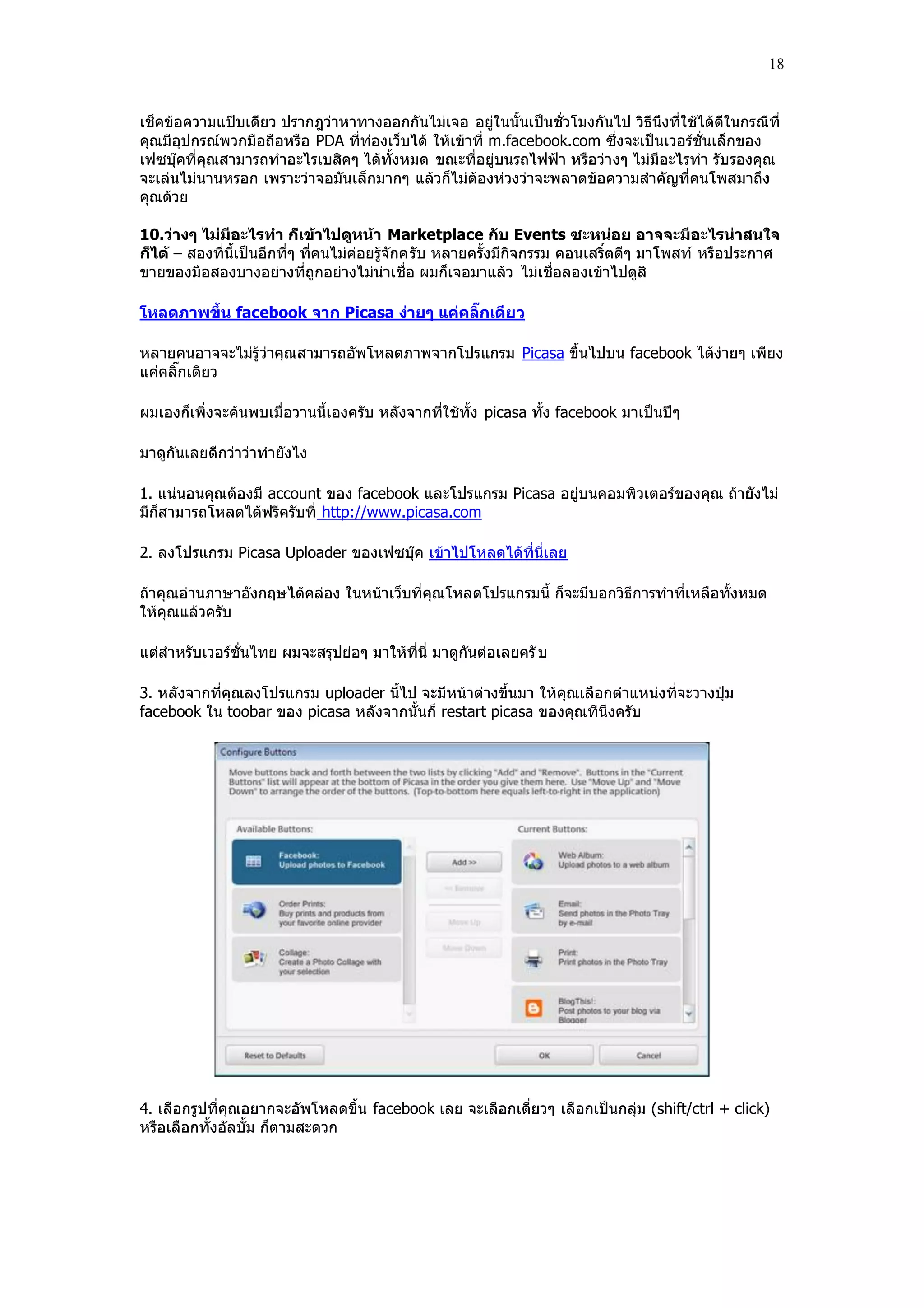 18


เช็คข้อความแปฺบเดียว ปรากฎว่าหาทางออกกันไม่เจอ อยู่ในนั้นเป็นชั่วโมงกันไป วิธีนึงที่ใช้ได้ดีในกรณีที่
คุณมีอุปกรณ์พวกมือถือหรือ PDA ที่ท่องเว็บได้ ให้เข้าที่ m.facebook.com ซึ่งจะเป็นเวอร์ชั่นเล็กของ
เฟซบุ๊คที่คุณสามารถทําอะไรเบสิคๆ ได้ทั้งหมด ขณะที่อยู่บนรถไฟฟูา หรือว่า งๆ ไม่มีอะไรทํา รับรองคุณ
จะเล่นไม่นานหรอก เพราะว่าจอมันเล็กมากๆ แล้วก็ไม่ต้องห่วงว่าจะพลาดข้อความสําคัญที่คนโพสมาถึง
คุณด้วย

10.ว่างๆ ไม่มีอะไรทา ก็เข้าไปดูหน้า Marketplace กับ Events ซะหน่อย อาจจะมีอะไรน่าสนใจ
ก็ได้ – สองที่นี้เป็นอีกที่ๆ ที่คนไม่ค่อยรู้จักครับ หลายครั้งมีกิจกรรม คอนเสริ์ตดีๆ มาโพสท์ หรือประกาศ
ขายของมือสองบางอย่างที่ถูกอย่างไม่น่าเชื่อ ผมก็เจอมาแล้ว ไม่เชื่อลองเข้าไปดูสิ

โหลดภาพขึ้น facebook จาก Picasa ง่ายๆ แค่คลิ๊กเดีย ว

หลายคนอาจจะไม่รู้ว่าคุณสามารถอัพโหลดภาพจากโปรแกรม Picasa ขึ้นไปบน facebook ได้ง่ายๆ เพียง
แค่คลิ๊กเดียว

ผมเองก็เพิ่งจะค้นพบเมื่อวานนี้เองครับ หลังจากที่ใช้ทั้ง picasa ทั้ง facebook มาเป็นปีๆ

มาดูกันเลยดีกว่าว่าทํายังไง

1. แน่นอนคุณต้องมี account ของ facebook และโปรแกรม Picasa อยู่บนคอมพิวเตอร์ของคุณ ถ้ายังไม่
มีก็สามารถโหลดได้ฟรีครับที่ http://www.picasa.com

2. ลงโปรแกรม Picasa Uploader ของเฟซบุ๊ค เข้าไปโหลดได้ที่นี่เลย

ถ้าคุณอ่านภาษาอังกฤษได้คล่อง ในหน้าเว็บที่คุณโหลดโปรแกรมนี้ ก็จะมีบอกวิธีการทําที่เหลือทั้งหมด
ให้คุณแล้วครับ

แต่สําหรับเวอร์ชั่นไทย ผมจะสรุปย่อๆ มาให้ที่นี่ มาดูกันต่อเลยครั บ

3. หลังจากที่คุณลงโปรแกรม uploader นี้ไป จะมีหน้าต่างขึ้นมา ให้คุณเลือกตําแหน่งที่จะวางปุุม
facebook ใน toobar ของ picasa หลังจากนั้นก็ restart picasa ของคุณทีนึงครับ




4. เลือกรูปที่คุณอยากจะอัพโหลดขึ้น facebook เลย จะเลือกเดี่ยวๆ เลือกเป็นกลุ่ม (shift/ctrl + click)
หรือเลือกทั้งอัลบั้ม ก็ตามสะดวก
 