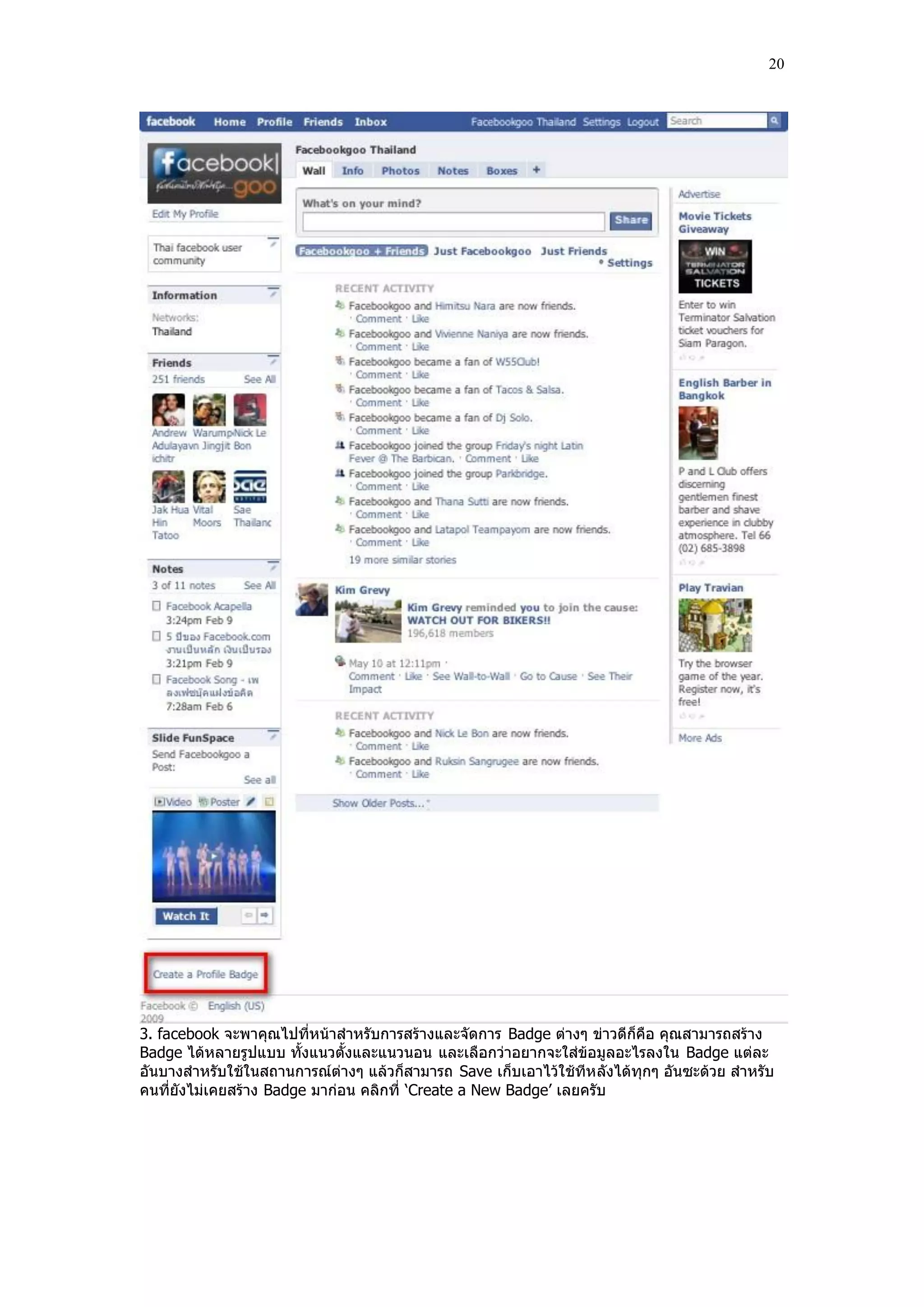 20




3. facebook จะพาคุณไปที่หน้าสําหรับการสร้างและจัดการ Badge ต่างๆ ข่าวดีก็คือ คุณสามารถสร้าง
Badge ได้หลายรูปแบบ ทั้งแนวตั้งและแนวนอน และเลือกว่าอยากจะใส่ข้อมูลอะไรลงใน Badge แต่ละ
อันบางสําหรับใช้ในสถานการณ์ต่างๆ แล้วก็สามารถ Save เก็บเอาไว้ใช้ทีห ลังได้ทุกๆ อันซะด้วย สําหรับ
คนที่ยังไม่เคยสร้าง Badge มาก่อน คลิกที่ „Create a New Badge‟ เลยครับ
 