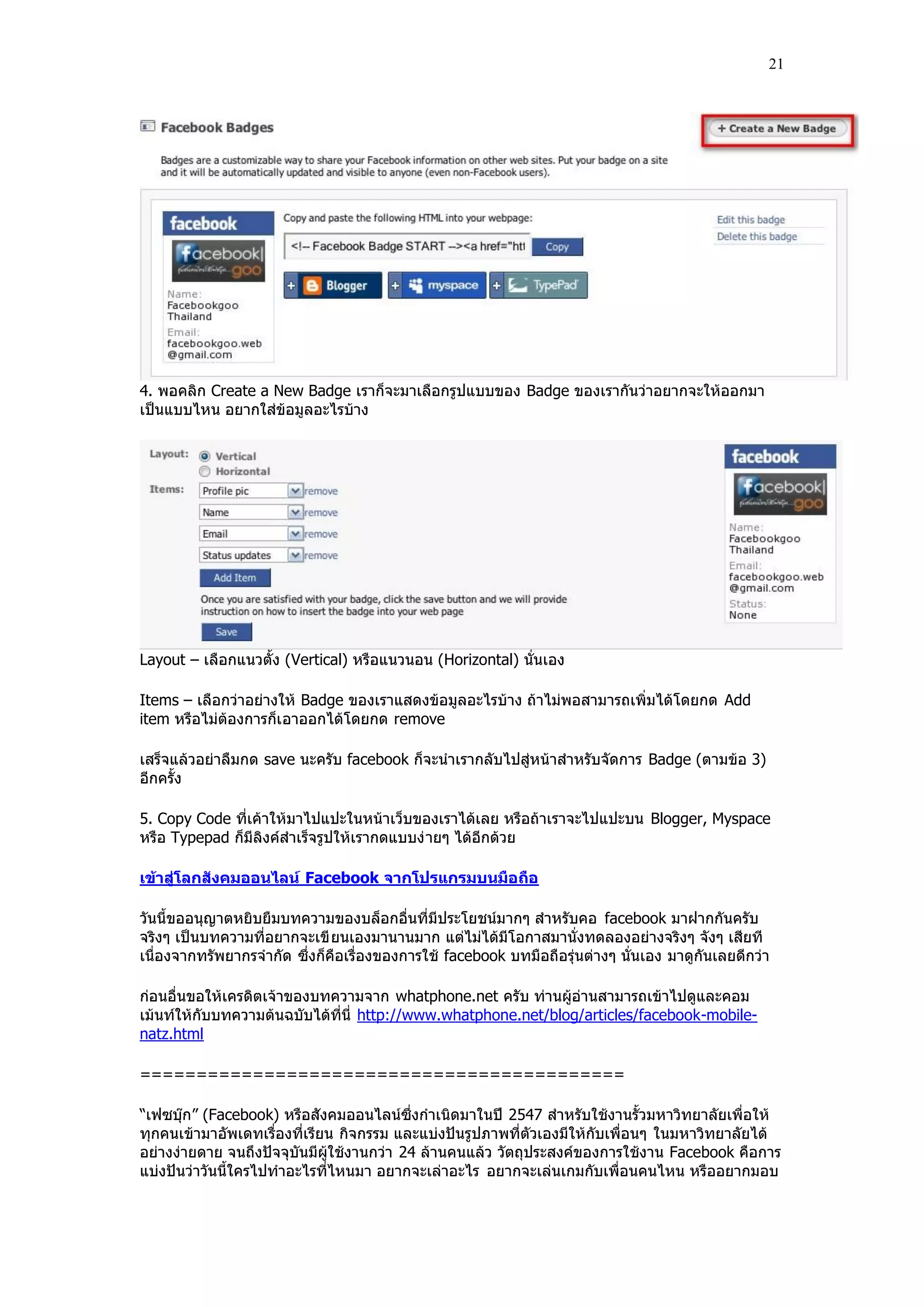 21




4. พอคลิก Create a New Badge เราก็จะมาเลือกรูปแบบของ Badge ของเรากันว่าอยากจะให้ออกมา
เป็นแบบไหน อยากใส่ข้อมูลอะไรบ้าง




Layout – เลือกแนวตั้ง (Vertical) หรือแนวนอน (Horizontal) นั่นเอง

Items – เลือกว่าอย่างให้ Badge ของเราแสดงข้อมูลอะไรบ้าง ถ้าไม่พอสามารถเพิ่มได้โดยกด Add
item หรือไม่ต้องการก็เ อาออกได้โดยกด remove

เสร็จแล้วอย่าลืมกด save นะครับ facebook ก็จะนําเรากลับไปสู่หน้าสําหรับจัดการ Badge (ตามข้อ 3)
อีกครั้ง

5. Copy Code ที่เค้าให้มาไปแปะในหน้าเว็บของเราได้เลย หรือถ้าเราจะไปแปะบน Blogger, Myspace
หรือ Typepad ก็มีลิงค์สําเร็จรูปให้เรากดแบบง่ ายๆ ได้อีกด้วย

เข้าสู่โลกสังคมออนไลน์ Facebook จากโปรแกรมบนมือถือ

วันนี้ขออนุญาตหยิบยืมบทความของบล็อกอื่นที่มีประโยชน์มากๆ สําหรับคอ facebook มาฝากกันครับ
จริงๆ เป็นบทความที่อยากจะเขี ยนเองมานานมาก แต่ไม่ได้มีโอกาสมานั่งทดลองอย่างจริงๆ จังๆ เสียที
เนื่องจากทรัพยากรจํากัด ซึ่งก็คือเรื่องของการใช้ facebook บทมือถือรุ่นต่างๆ นั่นเอง มาดูกันเลยดีกว่า

ก่อนอื่นขอให้เครดิตเจ้าของบทความจาก whatphone.net ครับ ท่านผู้อ่านสามารถเข้าไปดูและคอม
เม้นท์ให้กับบทความต้นฉบับได้ที่นี่ http://www.whatphone.net/blog/articles/facebook-mobile-
natz.html

===========================================

“เฟซบุ๊ก” (Facebook) หรือสังคมออนไลน์ซึ่งกําเนิดมาในปี 2547 สําหรับใช้งานรั้วมหาวิทยาลัยเพื่อให้
ทุกคนเข้ามาอัพเดทเรื่องที่เรียน กิจกรรม และแบ่งปันรูปภาพที่ตัวเองมีให้กับเพื่อนๆ ในมหาวิทยาลัยได้
อย่างง่ายดาย จนถึงปัจจุบันมีผู้ใช้งานกว่า 24 ล้านคนแล้ว วัตถุประสงค์ของการใช้งาน Facebook คือการ
แบ่งปันว่าวันนี้ใครไปทําอะไรที่ไหนมา อยากจะเล่าอะไร อยากจะเล่นเกมกับเพื่อนคนไหน หรืออยากมอบ
 