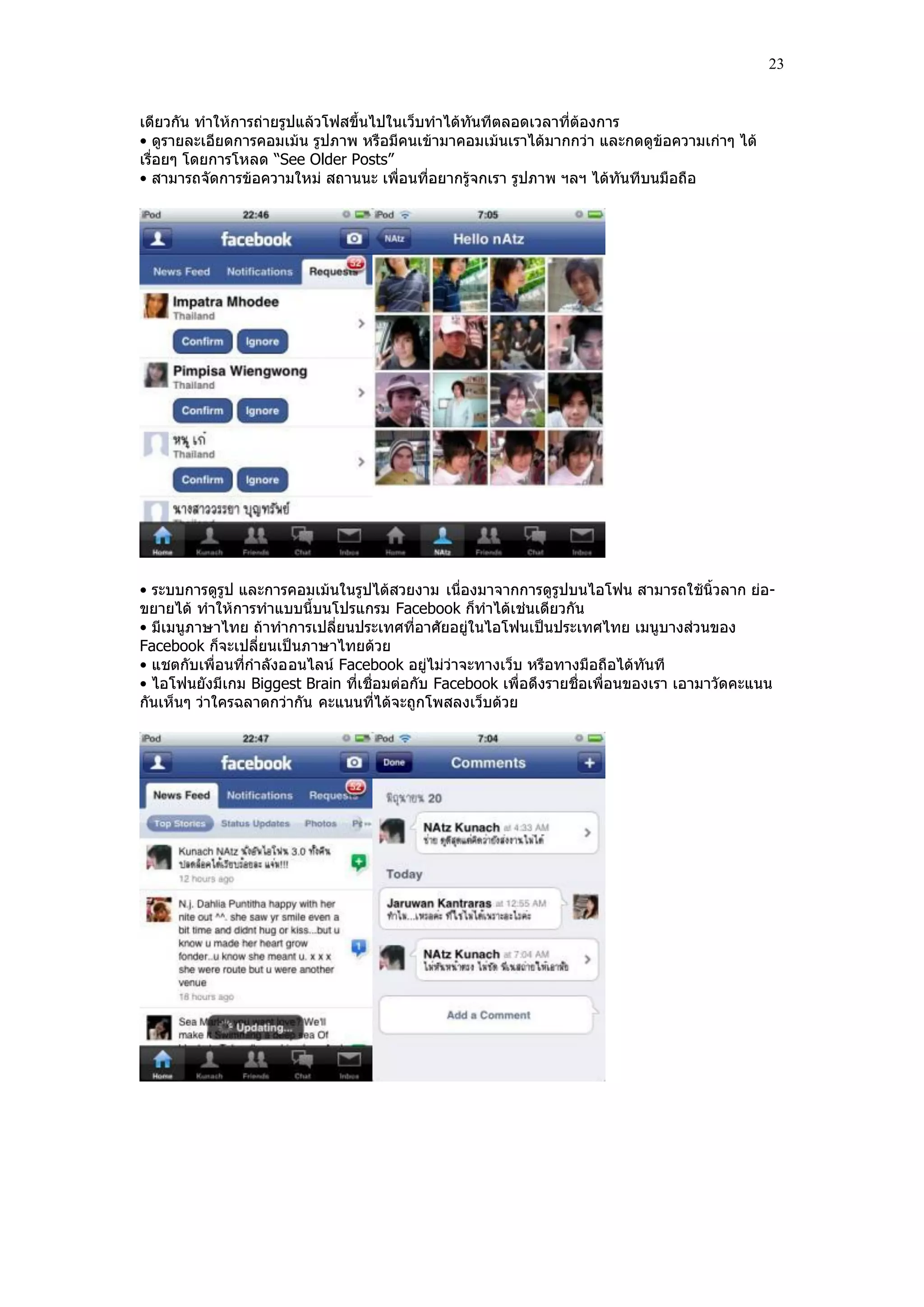 23


เดียวกัน ทําให้การถ่ายรูปแล้วโฟสขึ้นไปในเว็บทําได้ทันทีตลอดเวลาที่ต้องการ
• ดูรายละเอียดการคอมเม้น รูปภาพ หรือมีคนเข้ามาคอมเม้นเราได้มากกว่า และกดดูข้อความเก่าๆ ได้
เรื่อยๆ โดยการโหลด “See Older Posts”
• สามารถจัดการข้อความใหม่ สถานนะ เพื่อนที่อยากรู้จกเรา รูปภาพ ฯลฯ ได้ทันทีบนมือถือ




• ระบบการดูรูป และการคอมเม้นในรูปได้สวยงาม เนื่องมาจากการดูรูปบนไอโฟน สามารถใช้นิ้วลาก ย่อ-
ขยายได้ ทําให้การทําแบบนี้บนโปรแกรม Facebook ก็ทําได้เช่นเดียวกัน
• มีเมนูภาษาไทย ถ้าทําการเปลี่ยนประเทศที่อาศัยอยู่ในไอโฟนเป็นประเทศไทย เมนูบางส่วนของ
Facebook ก็จะเปลี่ยนเป็นภาษาไทยด้วย
• แชตกับเพื่อนที่กําลังออนไลน์ Facebook อยู่ไม่ว่าจะทางเว็บ หรือทางมือถือได้ทันที
• ไอโฟนยังมีเกม Biggest Brain ที่เชื่อมต่อกับ Facebook เพื่อดึงรายชื่อเพื่อนของเรา เอามาวัดคะแนน
กันเห็นๆ ว่าใครฉลาดกว่ากัน คะแนนที่ได้จะถูกโพสลงเว็บด้วย
 