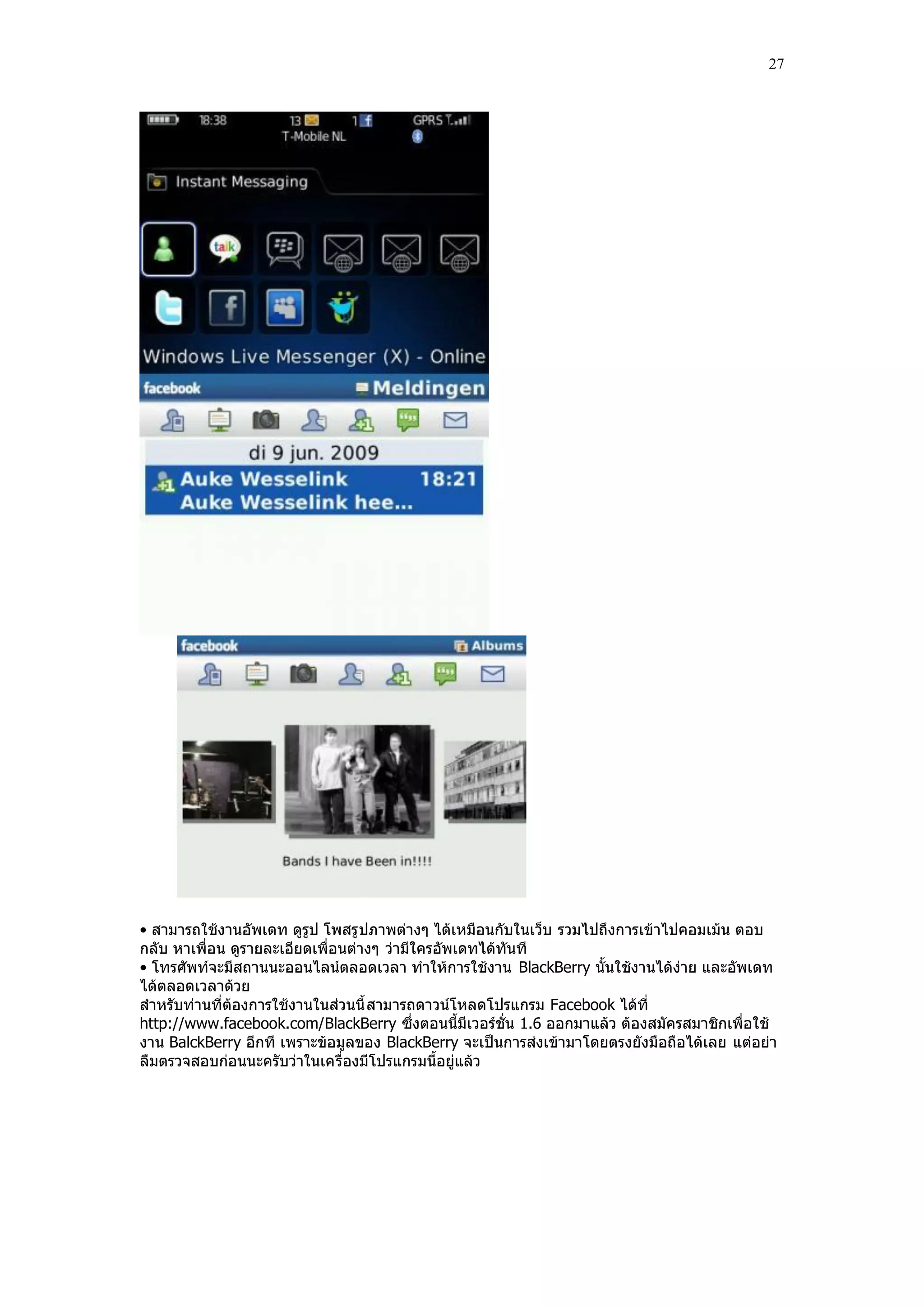 27




• สามารถใช้งานอัพเดท ดูรูป โพสรู ปภาพต่างๆ ได้เหมือนกับในเว็บ รวมไปถึงการเข้าไปคอมเม้น ตอบ
กลับ หาเพื่อน ดูรายละเอียดเพื่อนต่างๆ ว่ามีใครอัพเดทได้ทันที
• โทรศัพท์จะมีสถานนะออนไลน์ตลอดเวลา ทําให้การใช้งาน BlackBerry นั้นใช้งานได้ง่าย และอัพเดท
ได้ตลอดเวลาด้วย
สําหรับท่านที่ต้องการใช้งานในส่วนนี้ สามารถดาวน์โหลดโปรแกรม Facebook ได้ที่
http://www.facebook.com/BlackBerry ซึ่งตอนนี้มีเวอร์ชั่น 1.6 ออกมาแล้ว ต้องสมัครสมาชิกเพื่อใช้
งาน BalckBerry อีกที เพราะข้อมูลของ BlackBerry จะเป็นการส่งเข้ามาโดยตรงยังมือถือได้เลย แต่อย่า
ลืมตรวจสอบก่อนนะครับว่าในเครื่องมีโปรแกรมนี้อยู่แล้ว
 