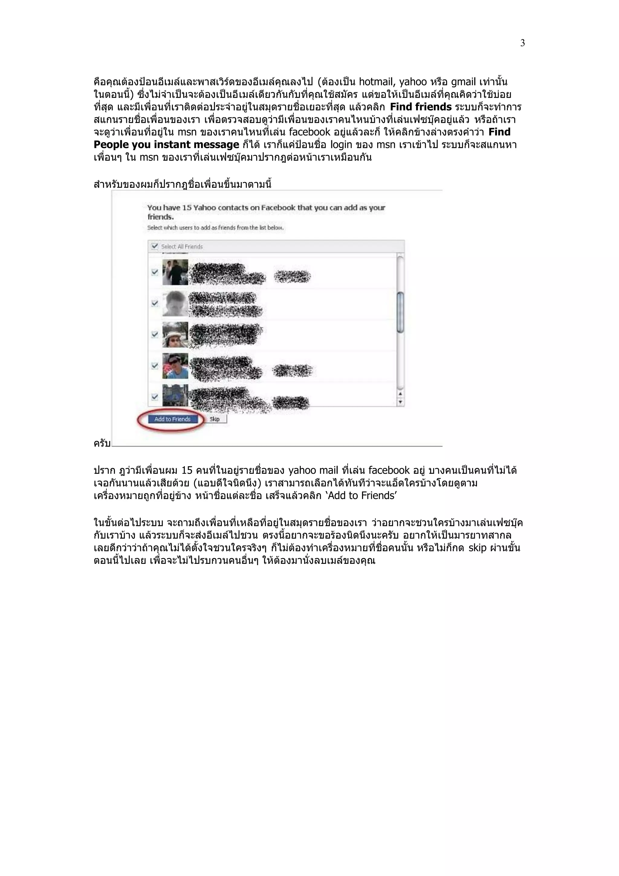3


คือคุณต้องปูอนอีเมล์และพาสเวิร์ดของอีเมล์คุณลงไป (ต้องเป็น hotmail, yahoo หรือ gmail เท่านั้น
ในตอนนี้) ซึ่งไม่จําเป็นจะต้องเป็นอี เมล์เดียวกันกับที่คุณใช้สมัคร แต่ขอให้เป็นอีเมล์ที่คุณคิดว่าใช้บ่อย
ที่สุด และมีเพื่อนที่เราติดต่อประจําอยู่ในสมุดรายชื่อเยอะที่สุด แล้วคลิก Find friends ระบบก็จะทําการ
สแกนรายชื่อเพื่อนของเรา เพื่อตรวจสอบดูว่ามีเพื่อนของเราคนไหนบ้างที่เล่นเฟซบุ๊คอยู่แล้ว หรือถ้าเรา
จะดูว่าเพื่อนที่อยู่ใน msn ของเราคนไหนที่เล่น facebook อยู่แล้วละก็ ให้คลิกข้างล่างตรงคําว่า Find
People you instant message ก็ได้ เราก็แค่ปูอนชื่อ login ของ msn เราเข้าไป ระบบก็จะสแกนหา
เพื่อนๆ ใน msn ของเราที่เล่นเฟซบุ๊คมาปรากฎต่อหน้าเราเหมือนกัน

สําหรับของผมก็ปรากฎชื่อเพื่อนขึ้นมาตามนี้




ครับ

ปราก ฎว่ามีเพื่อนผม 15 คนที่ในอยู่รายชื่อของ yahoo mail ที่เล่น facebook อยู่ บางคนเป็นคนที่ไม่ได้
เจอกันนานแล้วเสียด้วย (แอบดีใจนิดนึง) เราสามารถเลือกได้ทันทีว่าจะแอ็ดใครบ้างโดยดูตาม
เครื่องหมายถูกที่อยู่ข้าง หน้าชื่อแต่ละชื่อ เสร็จแล้วคลิก „Add to Friends‟

ในขั้นต่อไประบบ จะถามถึงเพื่อนที่เหลือที่อยู่ในสมุดรายชื่อของเรา ว่าอยากจะชวนใครบ้างมาเล่นเฟซบุ๊ค
กับเราบ้าง แล้วระบบก็จะส่งอีเมล์ไปชวน ตรงนี้อยากจะขอร้องนิดนึงนะครับ อยากให้เป็นมารยาทสากล
เลยดีกว่าว่าถ้าคุณไม่ได้ตั้งใจชวนใครจริงๆ ก็ไม่ต้องทําเครื่องหมายที่ชื่อคนนั้น หรือไม่ก็กด skip ผ่านขั้น
ตอนนี้ไปเลย เพื่อจะไม่ไปรบกวนคนอื่นๆ ให้ต้องมานั่งลบเมล์ของคุณ
 