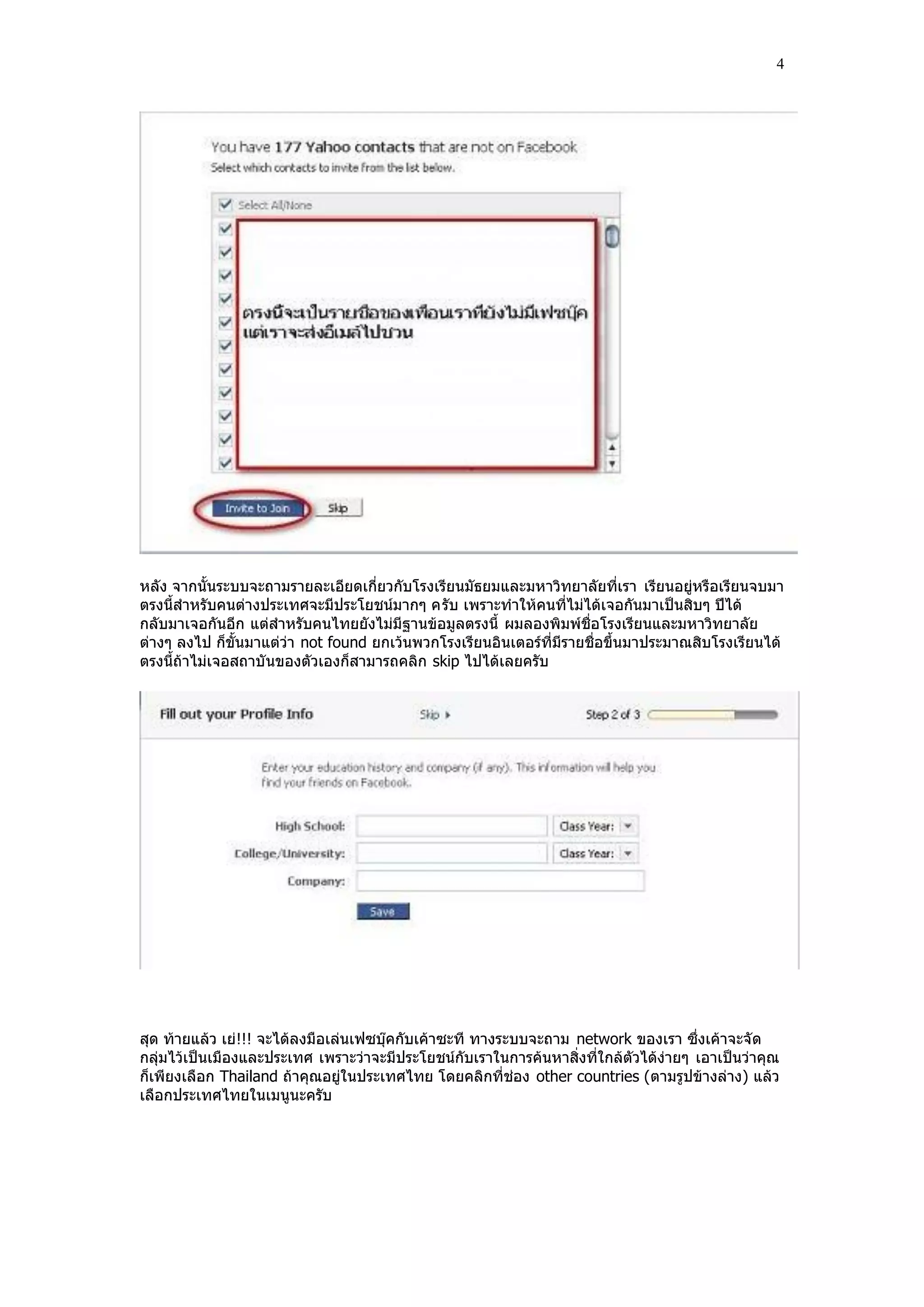 4




หลัง จากนั้นระบบจะถามรายละเอียดเกี่ยวกับโรงเรียนมัธยมและมหาวิทยาลัยที่เรา เรียนอยู่หรือเรียนจบมา
ตรงนี้สําหรับคนต่างประเทศจะมีประโยชน์มากๆ ครับ เพราะทําให้คนที่ไม่ได้เจอกันมาเป็นสิบๆ ปีได้
กลับมาเจอกันอีก แต่สําหรับคนไทยยังไม่มีฐานข้อมูลตรงนี้ ผมลองพิมพ์ชื่อโรงเรียนและมหาวิทยาลัย
ต่างๆ ลงไป ก็ขั้นมาแต่ว่า not found ยกเว้นพวกโรงเรียนอินเตอร์ที่มีรายชื่อขึ้นมาประมาณสิบโรงเรียนได้
ตรงนี้ถ้าไม่เจอสถาบั นของตัวเองก็สามารถคลิก skip ไปได้เลยครับ




สุด ท้ายแล้ว เย่!!! จะได้ลงมือเล่นเฟซบุ๊คกับเค้าซะที ทางระบบจะถาม network ของเรา ซึ่งเค้าจะจัด
กลุ่มไว้เป็นเมืองและประเทศ เพราะว่าจะมีประโยชน์กับเราในการค้นหาสิ่งที่ใกล้ตัวได้ง่ายๆ เอาเป็นว่าคุณ
ก็เพียงเลือก Thailand ถ้าคุณอยู่ในประเทศไทย โดยคลิกที่ช่อง other countries (ตามรูปข้างล่าง) แล้ว
เลือกประเทศไทยในเมนูนะครับ
 