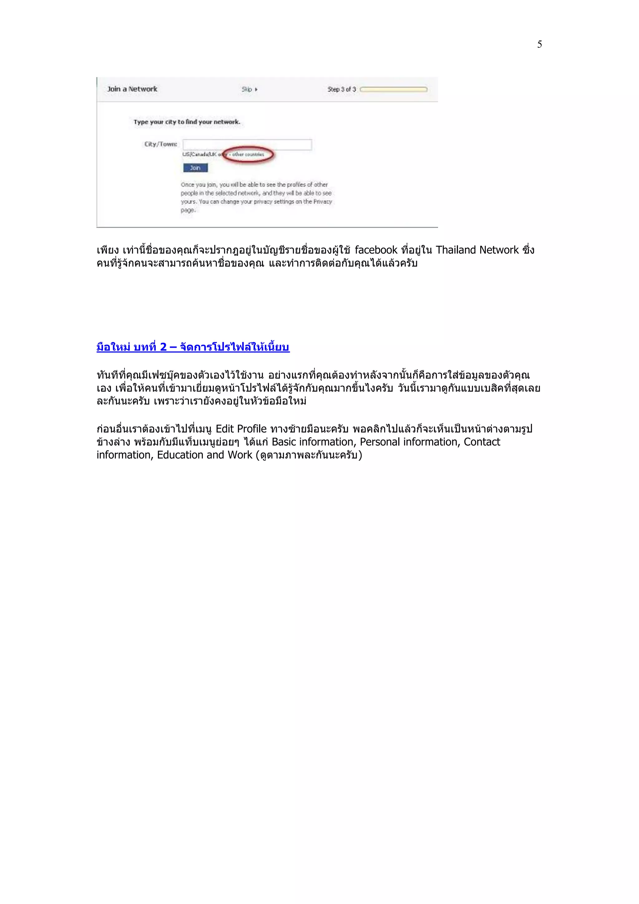 5




เพียง เท่านี้ชื่อของคุณก็จะปรากฎอยู่ในบัญชีรายชื่อของผู้ใช้ facebook ที่อยู่ใน Thailand Network ซึ่ง
คนที่รู้จกคนจะสามารถค้นหาชื่อของคุณ และทําการติดต่อกับคุณได้แล้วครับ
         ้




มือใหม่ บทที่ 2 – จัดการโปรไฟล์ให้เนี้ยบ

ทันทีที่คุณมีเฟซบุ๊คของตัวเองไว้ใช้งาน อย่างแรกที่คุณต้องทําหลังจากนั้นก็คือการใส่ข้อมูลของตัวคุณ
เอง เพื่อให้คนที่เข้ามาเยี่ยมดูหน้าโปรไฟล์ได้รู้จักกับคุณมากขึ้นไงครับ วันนี้เรามาดูกันแบบเบสิคที่สุดเลย
ละกันนะครับ เพราะว่าเรายังคงอยู่ในหัวข้อมือใหม่

ก่อนอื่นเราต้องเข้าไปที่เมนู Edit Profile ทางซ้ายมือนะครับ พอคลิกไปแล้วก็จะเห็นเป็นหน้าต่างตามรูป
ข้างล่าง พร้อมกับมีแท็บเมนูย่อยๆ ได้แก่ Basic information, Personal information, Contact
information, Education and Work (ดูตามภาพละกันนะครับ )
 