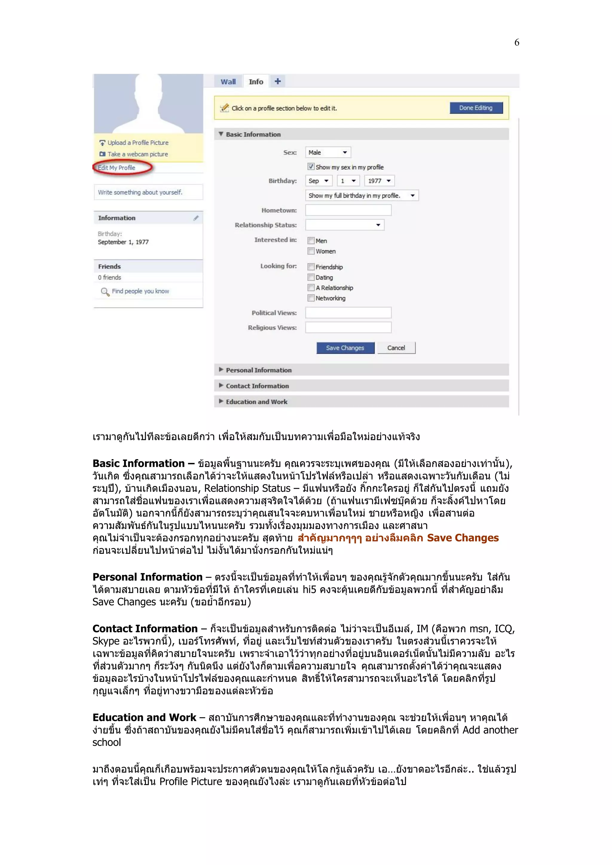 6




เรามาดูกันไปทีละข้อเลยดีกว่า เพื่อให้สมกับเป็นบทความเพื่อมือใหม่อย่างแท้จริง

Basic Information – ข้อมูลพื้นฐานนะครับ คุณควรจะระบุเพศของคุณ (มีให้เลือกสองอย่างเท่านั้น ),
วันเกิด ซึ่งคุณสามารถเลื อกได้ว่าจะให้แสดงในหน้าโปรไฟล์หรือเปล่า หรือแสดงเฉพาะวันกับเดือน (ไม่
ระบุปี), บ้านเกิดเมืองนอน, Relationship Status – มีแฟนหรือยัง กิ๊กกะใครอยู่ ก็ใส่กันไปตรงนี้ แถมยัง
สามารถใส่ชื่อแฟนของเราเพื่อแสดงความสุจริตใจได้ด้วย (ถ้าแฟนเรามีเฟซบุ๊คด้วย ก็จะลิ้งค์ไปหาโดย
อัตโนมัติ) นอกจากนี้ก็ยังสามารถระบุว่าคุณสนใจจะคบหาเพื่อนใหม่ ชายหรือหญิง เพื่อสานต่อ
ความสัมพันธ์กันในรูปแบบไหนนะครับ รวมทั้งเรื่องมุมมองทางการเมือง และศาสนา
คุณไม่จําเป็นจะต้องกรอกทุกอย่างนะครับ สุดท้าย สาคัญมากๆๆๆ อย่างลืมคลิก Save Changes
ก่อนจะเปลี่ยนไปหน้าต่อไป ไม่งั้นได้มานั่งกรอกกันใหม่แน่ๆ

Personal Information – ตรงนี้จะเป็นข้อมูลที่ทําให้เพื่อนๆ ของคุณรู้จักตัวคุณมากขึ้นนะครับ ใส่กัน
ได้ตามสบายเลย ตามหัวข้อที่มีให้ ถ้าใครที่เคยเล่น hi5 คงจะคุ้นเคยดีกับข้อมูลพวกนี้ ที่สําคัญอย่าลืม
Save Changes นะครับ (ขอย้ําอีกรอบ)

Contact Information – ก็จะเป็นข้อมูลสําหรับการติดต่อ ไม่ว่าจะเป็นอีเมล์ , IM (คือพวก msn, ICQ,
Skype อะไรพวกนี้), เบอร์โทรศัพท์, ที่อยู่ และเว็บไซท์ส่วนตัวของเราครับ ในตรงส่วนนี้เราควรจะให้
เฉพาะข้อมูลที่คิดว่าสบายใจนะครับ เพราะจําเอาไว้ว่าทุก อย่างที่อยู่บนอินเตอร์เน็ตนั้นไม่มีความลับ อะไร
ที่ส่วนตัวมากๆ ก็ระวังๆ กันนิดนึง แต่ยังไงก็ตามเพื่อความสบายใจ คุณสามารถตั้งค่าได้ว่าคุณจะแสดง
ข้อมูลอะไรบ้างในหน้าโปรไฟล์ของคุณและกําหนด สิทธิ์ให้ใครสามารถจะเห็นอะไรได้ โดยคลิกที่รูป
กุญแจเล็กๆ ที่อยู่ทางขวามือของแต่ละหัวข้อ

Education and Work – สถาบันการศึกษาของคุณและที่ทํางานของคุณ จะช่วยให้เพื่อนๆ หาคุณได้
ง่ายขึ้น ซึ่งถ้าสถาบันของคุณยังไม่มีคนใส่ชื่อไว้ คุณก็สามารถเพิ่มเข้าไปได้เลย โดยคลิกที่ Add another
school

มาถึงตอนนี้คุณก็เกือบพร้อมจะประกาศตัวตนของคุณให้โล กรู้แล้วครับ เอ…ยังขาดอะไรอีกล่ะ .. ใช่แล้วรูป
เท่ๆ ที่จะใส่เป็น Profile Picture ของคุณยังไงล่ะ เรามาดูกันเลยที่หัวข้อต่อไป
 