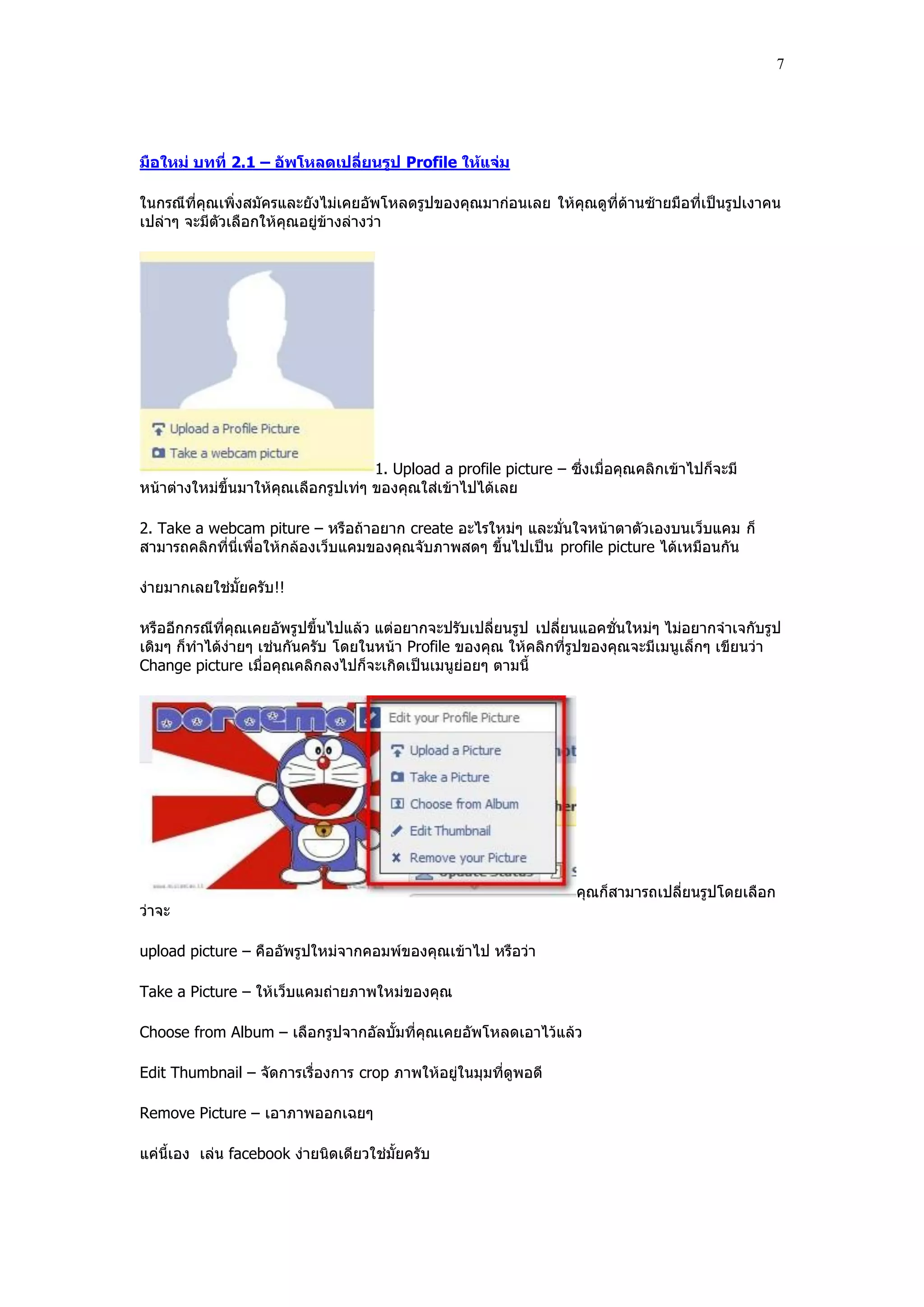 7




มือใหม่ บทที่ 2.1 – อัพโหลดเปลี่ยนรูป Profile ให้แจ่ม

ในกรณีที่คุณเพิ่งสมัครและยังไม่เคยอัพโหลดรูปของคุณมาก่อนเลย ให้คุณดูที่ด้านซ้ายมือที่เป็นรูปเงาคน
เปล่าๆ จะมีตัวเลือกให้คุณอยู่ข้างล่างว่า




                                     1. Upload a profile picture – ซึ่งเมื่อคุณคลิกเข้าไปก็จะมี
หน้าต่างใหม่ขึ้นมาให้คุณเลือกรูปเท่ๆ ของคุณใส่เข้าไปได้เลย

2. Take a webcam piture – หรือถ้าอยาก create อะไรใหม่ๆ และมั่นใจหน้าตาตัวเองบนเว็บแคม ก็
สามารถคลิกที่นี่เพื่อให้กล้องเว็บแคมของคุณจับภาพสดๆ ขึ้นไปเป็น profile picture ได้เหมือนกัน

ง่ายมากเลยใช่มั้ยครับ!!

หรืออีกกรณีที่คุณเคยอัพรูปขึ้นไปแล้ว แต่อยากจะปรับเปลี่ยนรูป เปลี่ยนแอคชั่นใหม่ๆ ไม่อยากจําเจกับรูป
เดิมๆ ก็ทําได้ง่ายๆ เช่นกันครับ โดยในหน้า Profile ของคุณ ให้คลิกที่รูปของคุณจะมีเมนูเล็กๆ เขียนว่า
Change picture เมื่อคุณคลิกลงไปก็จะเกิดเป็นเมนูย่อยๆ ตามนี้




                                                                     คุณก็สามารถเปลี่ยนรูปโดยเลือก
ว่าจะ

upload picture – คืออัพรูปใหม่จากคอมพ์ของคุณเข้าไป หรือว่า

Take a Picture – ให้เว็บแคมถ่ายภาพใหม่ของคุณ

Choose from Album – เลือกรูปจากอัลบั้มที่คุณเคยอัพโหลดเอาไว้แล้ว

Edit Thumbnail – จัดการเรื่องการ crop ภาพให้อยู่ในมุมที่ดูพอดี

Remove Picture – เอาภาพออกเฉยๆ

แค่นี้เอง เล่น facebook ง่ายนิดเดียวใช่มั้ยครับ
 