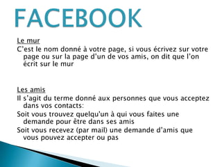 Le murC’est le nom donné à votre page, si vous écrivez sur votre page ou sur la page d’un de vos amis, on dit que l’on écrit sur le murLes amisIl s’agit du terme donné aux personnes que vous acceptez dans vos contacts:Soit vous trouvez quelqu'un à qui vous faites une demande pour être dans ses amisSoit vous recevez (par mail) une demande d’amis que vous pouvez accepter ou pasFACEBOOK
