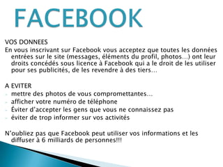 VOS DONNEESEn vous inscrivant sur Facebook vous acceptez que toutes les données entrées sur le site (messages, éléments du profil, photos…) ont leur droits concédés sous licence à Facebook qui a le droit de les utiliser pour ses publicités, de les revendre à des tiers…A EVITERmettre des photos de vous compromettantes…