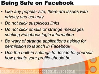 Being Safe on FacebookLike any popular site, there are issues with privacy and securityDo not click suspicious linksDo not click emails or strange messages seeking Facebook login informationBe wary of strange applications asking for permission to launch in FacebookUse the built-in settings to decide for yourself how private your profile should be