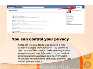You can control your privacyFacebook lets you decide who can see a wide variety of aspects of your privacy. You can be as open as you’d like, you can make sure only friends you approve see your information, or you can lock down your profile so people only see very basic information like your name and a tiny picture of you without your permission.