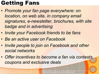 Getting FansPromote your fan page everywhere: on location, on web site, in company email signatures, e-newsletter, brochures, with site badge and in advertisingInvite your Facebook friends to be fansBe an active user on FacebookInvite people to join on Facebook and other social networksOffer incentives to become a fan via contests, coupons and exclusive deals